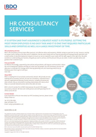 HR consultancy
services
HR consultancy services
BDO’s HR Consultancy Services team offers practical, cost-effective advice and assistance, whether acting as a part time ‘on-site’ resource, carrying
out project work or being on the other end of a telephone. We also work closely with our financial planning and employee benefit specialists and
a small number of selected employment lawyers to ensure our service responds to your needs with the right support at the right time. We pride
ourselves on understanding your business, the goals you want to achieve, and the pressure that you are under, in order to provide advice and
guidance that is tailored to you.
How you benefit
An effective HR strategy, supported by clear policies and procedures, will improve communication, reduce
the risk of employment disputes and help you retain your key people. Our HR Consultancy Services will
allow you to undertake this strategy whilst reducing operating costs and improving productivity by
freeing up your time to get on with your
main role.
About BDO
BDO is a leading firm of accountants and business advisers. We provide not only
auditing and accountancy services, but also tax consultancy, corporate finance
advisory, organisational planning, human resources, company secretarial and
other services. We are committed to building relationships with clients which
helps us to provide tailored business advice that adds real value.
BDO is the UK member firm of BDO International, the world’s fifth largest
accountancy network. We have over 3,500 partners and staff operating from 23
offices across the UK.
Contact details
If you would like to find out more about our HR Consultancy services, please contact
Martyn Potter on:
Tel: 0113 228 4108
Mob: 0776 893 7737
Email: martyn.potter@bdo.co.uk
It is often said that a business’s greatest asset is its people. Getting the
most from employees is no easy task and it is one that requires particular
skills and expertise as well as a large investment of time.
This publication has been carefully prepared, but it has been written in general terms and should be seen as broad guidance only. The
publication cannot be relied upon to cover specific situations and you should not act, or refrain from acting, upon the information contained
therein without obtaining specific professional advice. Please contact BDO LLP to discuss these matters in the context of your particular
circumstances. BDO LLP, its partners, employees and agents do not accept or assume any liability or duty of care for any loss arising from
any action taken or not taken by anyone in reliance on the information in this publication or for any decision based on it.
BDO LLP, a UK limited liability partnership registered in England and Wales under number OC305127, is a member of BDO International
Limited, a UK company limited by guarantee, and forms part of the international BDO network of independent member firms. A list of
members’ names is open to inspection at our registered office, 55 Baker Street, London W1U 7EU. BDO LLP is authorised and regulated by
the Financial Services Authority to conduct investment business.
BDO is the brand name of the BDO network and for each of the BDO Member Firms.
BDO Northern Ireland, a partnership formed in and under the laws of Northern Ireland, is licensed to operate within the international BDO
network of independent member firms.
Copyright © August 2013. BDO LLP. All rights reserved.
www.bdo.co.uk
Strategic
HR planning
•	 Manpower and succession
planning
•	 Talent assessment
•	 Investors in People
•	 Management team
due diligence
•	 Governance Recruitment
•	 Recruitment, selection and
interviewing
•	 Reference checking,
psychometric testing and
CV verification
•	 Contracts of employment
•	 HR policies and procedures
Developing
and retaining
•	 Appraisals
•	 Management training
•	 Mentoring
•	 Reward strategy
•	 Employee surveys
•	 Pay benchmarking
Performance
and conduct
•	 Dispute resolution
•	 Poor performance
management
•	 Absence management
•	 Disciplinary
and grievance
Re-structuring
•	 Facilitating strategic
planning workshops
•	 Change management
•	 Termination of
employment
employee
life cycle
 