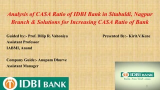 Analysis of CASA Ratio of IDBI Bank in Sitabuldi, Nagpur
Branch & Solutions for Increasing CASA Ratio of Bank
Guided by:- Prof. Dilip R. Vahoniya Presented By:- Kirit.V.Kene
Assistant Professor
IABMI, Anand
Company Guide:- Anupam Dhurve
Assistant Manager
1
 