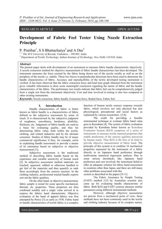 P. Pratihar et al Int. Journal of Engineering Research and Applications
ISSN : 2248-9622, Vol. 4, Issue 2( Version 1), February 2014, pp.186-196

RESEARCH ARTICLE

www.ijera.com

OPEN ACCESS

Development of Fabric Feel Tester Using Nozzle Extraction
Principle
P. Pratihar1, S S Bhattacharya2 and A Das3
1, 2
3

The M S University of Baroda, Vadodara – 390 001, India
Department of Textile Technology, Indian Institute of Technology, New Delhi 110 016, India

Abstract
The present paper deals with development of an instrument to measure fabric handle characteristic objectively.
A nozzle extraction method for objective measurement of fabric handle characteristics has been developed. The
instrument measures the force exerted by the fabric being drawn out of the nozzle axially as well as on the
periphery of the nozzle i.e. radials. These two forces in perpendicular directions have been used to determine the
handle characteristics of fabric. Accuracy and reproducibility of the newly developed testing instrument is
verified. It has been observed that the fabric extraction force and load time graph obtained from the instrument
gives valuable information to draw some meaningful conclusion regarding the nature of fabric and the handle
characteristics of the fabric. The preliminary test results indicate that fabric feel can be comprehensively judged
from a single test from the instrument objectively. Cost and time involved in testing is also less compared to
other existing instruments.
Keywords: Nozzle extraction, fabric handle, Extraction force, Radial force, Fabric feel

I.

Introduction

Handle characteristics of fabric is better
known as fabric handle is a characteristics of fabric
defined as the subjective assessment by sense of
touch. It is characterised by the subjective judgment
of roughness, smoothness, harshness, pliability,
thickness, etc. Judgments of fabric handle are used as
a basis for evaluating quality, and thus for
determining fabric value, both within the textile,
clothing, and related industries and by the ultimate
consumer. Studies of fabric handle may be of major
commercial significance if they, for example, assist
in explaining handle assessment or provide a means
of its estimation based on subjective or objective
measurement [1].
Subjective assessment is the traditional
method of describing fabric handle based on the
experience and variable sensitivity of human touch
[2]. In subjective assessment method materials are
touched, squeezed, rubbed or otherwise handled to
get feel of the materials and then quantify or rank
them accordingly from the sensory reaction. In the
clothing industry, professional trained handle experts
sort out the fabric qualities.
On the other hand, in objective measurement,
fabric sample is tested for some specific mechanical,
thermal, etc. properties. These properties are then
combined suitably and a single value arrived at to
express the fabrics hand characteristic. Objective
evaluation of the hand of apparel fabrics was first
attempted by Peirce [3] as early as 1930. Fabric hand
or handle characteristics of textile fabric is a complex
www.ijera.com

function of human tactile sensory response towards
fabric, which involves not only physical but also
physiological, perceptional and social factors as
explained by various researchers [3-8].
The credit for providing a feasible
instrumental technique to evaluate fabric hand value
goes to Kawabata [4]. The system of fabric evaluation
provided by Kawabata better known as Kawabata
Evaluation System (KES) comprises of a series of
instruments to measure textile material properties that
enable predictions of the sensory qualities perceived
by human touch. Thus KES is the first of its kind to
provide objective measurement of fabric hand. The
principle of this system is to combine 16 mechanical
properties measured by the instrument of a fabric
directly to its Japanese hand preference through
multivariate statistical regression analysis. Due to
some serious drawbacks like Japanese hand
preference and cost involved, the instrument failed to
offer an adequate solution for fabric hand assessment
in countries other than Japan, and there are still many
other problems associated with this
system as described in the papers [9-11]
The Fabric Assurance by Simple Testing
(FAST) method [12] by Australian scientist also
came up for evaluating handle characteristic of
fabric. Both KES and FAST systems measure similar
parameters using different instrumental methods.
However, although objective assessments
are precise from a mechanical point of view, these
methods have not been commonly used in the textile
and clothing industry because of its complex nature,
186 | P a g e

 