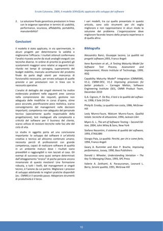 Ercole Colonese, 2009, Il modello SERVQUAL applicato allo sviluppo del software
10
2. La soluzione finale garantisce prestazioni in linea
con le esigenze operative in termini di usabilità,
performance, sicurezza, affidabilità, portabilità,
manutenibilità?
Conclusioni
Il modello è stato applicato, in via sperimentale, in
alcuni progetti per determinarne la validità e
migliorarne l’efficacia. I risultati ottenuti confermano
l’analisi ricavata anche da studi analoghi eseguiti con
tecniche diverse. In ordine di priorità (o gravità!) gli
scostamenti maggiori sono relativi ai seguenti temi:
ritardo nei tempi di consegna, superamento del
budget stabilito, mancata accettazione del prodotto
finale da parte degli utenti per mancanza di
funzionalità necessarie, per errato sviluppo di quelle
previste e per prestazioni non in linea con le
necessità operative.
L’analisi di dettaglio dei singoli elementi ha inoltre
evidenziato problemi nelle seguenti aree: carenza
nella comprensione dei requisiti, gestione non
adeguata delle modifiche in corso d’opera, stime
poco accurate, pianificazione poco realistica, scarso
coinvolgimento del management nelle decisioni
importanti, competenza non adeguata del personale
tecnico (specialmente quello responsabile della
progettazione), test inadeguati alla complessità e
criticità del software per il business del cliente,
scarso utilizzo di revisioni tecniche nelle fasi alte del
ciclo di vita.
Lo studio in oggetto porta ad una conclusione
importante: lo sviluppo del software è un’attività
creativa e tecnica ad altissimo contenuto umano;
necessita perciò di professionisti con grande
competenza, capaci di realizzare software di qualità
in un ambiente maturo dove i risultati siano
prevedibili e raggiungibili e non lasciati al caso. Gli
esempi di successo sono quasi sempre determinati
dall’atteggiamento “eroico” di poche persone ancora
innamorate di questo mestiere! Una formazione
robusta, a tutti i livelli, dal management ai singoli
tecnici, è l’azione da cui partire. Migliorare i processi
di sviluppo adottando le migliori pratiche disponibili
(es.: CMMI) è il secondo passo. Adoperare strumenti
di produttività è il terzo.
I vari modelli, tra cui quello presentato in questo
articolo, sono solo strumenti per chi voglia
migliorare e non rappresentano in alcun modo la
soluzione del problema. L’organizzazione deve
migliorare facendo tesoro della propria esperienza e
di quella altrui.
Bibliografia
Alessandro Banci, Giuseppe Iacono, La qualità nei
progetti software,1993, Franco Angeli
Ilene Burnstein et all., A Testing Maturity Model for
Software Test Process, Assessment and
Improvement, Illinois Institute of Technology, 1999,
ASQ
Capability Maturity Model® Integration (CMMISM),
V1.2, CMMI-DEV, V1.2 Improving processes for
better products – Carnegie Mellon, Software
Engineering Institute (SEI), CMMI Product Team,
December 2010
G.A. Cignoni, P. De Risi, Il test e la qualità del softwa-
re, 1998, Il Sole 24 Ore
Philip B. Crosby, La qualità non costa, 1986, McGraw-
Hill
Lesly Munro-Faure, Malcom Munro-Faure, Qualità
totale: tecniche di attuazione, 1994, Jackson Libri
Myers G. J., The art of Software Testing – Second Edi-
tion, 2004, John Wiley & Sons, New York
Stefano Nocentini, Il sistema di qualità del software,
1993, ETASLIBRI
Giorgio Pala, La qualità. Perché, per chi e come farla,
1994, Franco Angeli
Geary A. Rummler and Alan P. Brache, Improving
performance, Jossey, 1990, Bass Publishers
Donald J. Wheeler, Understanding Variation – The
Key To Managing Chaos, 1993, SPC Press
Valerie A. Zeithaml, A. Parasuraman, Leonard L.
Berry, Servire qualità, 1991, McGraw-Hill
 