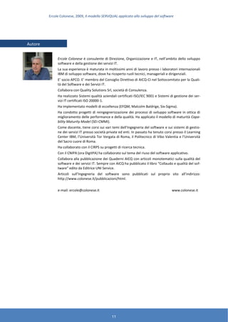 Ercole Colonese, 2009, Il modello SERVQUAL applicato allo sviluppo del software
11
Ercole Colonese è consulente di Direzione, Organizzazione e IT, nell’ambito dello sviluppo
software e della gestione dei servizi IT.
La sua esperienza è maturata in moltissimi anni di lavoro presso i laboratori internazionali
IBM di sviluppo software, dove ha ricoperto ruoli tecnici, manageriali e dirigenziali.
E’ socio APCO. E’ membro del Consiglio Direttivo di AICQ-CI nel Sottocomitato per la Quali-
tà del Software e dei Servizi IT.
Collabora con Quality Solutions Srl, società di Consulenza.
Ha realizzato Sistemi qualità aziendali certificati ISO/IEC 9001 e Sistemi di gestione dei ser-
vizi IT certificati ISO 20000-1.
Ha implementato modelli di eccellenza (EFQM, Malcolm Baldrige, Six-Sigma).
Ha condotto progetti di reingegnerizzazione dei processi di sviluppo software in ottica di
miglioramento delle performance e della qualità. Ha applicato il modello di maturità Capa-
bility Maturity Model (SEI-CMMI).
Come docente, tiene corsi sui vari temi dell’Ingegneria del software e sui sistemi di gestio-
ne dei servizi IT presso società private ed enti. In passato ha tenuto corsi presso il Learning
Center IBM, l’Università Tor Vergata di Roma, il Politecnico di Vibo Valentia e l’Università
del Sacro cuore di Roma.
Ha collaborato con il CIRPS su progetti di ricerca tecnica.
Con il CNIPA (ora DigitPA) ha collaborato sul tema del riuso del software applicativo.
Collabora alla pubblicazione dei Quaderni AICQ con articoli monotematici sulla qualità del
software e dei servizi IT. Sempre con AICQ ha pubblicato il libro “Collaudo e qualità del sof-
tware” edito da Editrice UNI Service.
Articoli sull’Ingegneria del software sono pubblicati sul proprio sito all’indirizzo:
http://www.colonese.it/pubblicazioni/html.
e-mail: ercole@colonese.it www.colonese.it
Autore
 