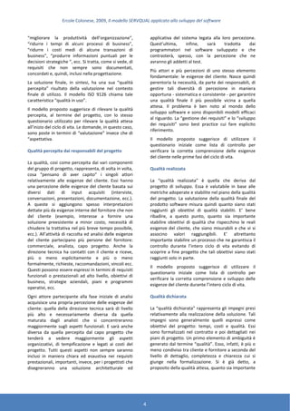 Ercole Colonese, 2009, Il modello SERVQUAL applicato allo sviluppo del software
4
“migliorare la produttività dell’organizzazione”,
“ridurre i tempi di alcuni processi di business”,
“ridurre i costi medi di alcune transazioni di
business”, “produrre informazioni puntuali per le
decisioni strategiche ”, ecc. Si tratta, come si vede, di
requisiti che non sempre sono documentati,
concordati e, quindi, inclusi nella progettazione.
La soluzione finale, in sintesi, ha una sua “qualità
percepita” risultato della valutazione nel contesto
finale di utilizzo. Il modello ISO 9126 chiama tale
caratteristica “qualità in uso”.
Il modello proposto suggerisce di rilevare la qualità
percepita, al termine del progetto, con lo stesso
questionario utilizzato per rilevare la qualità attesa
all’inizio del ciclo di vita. Le domande, in questo caso,
sono poste in termini di “valutazione” invece che di
“aspettativa.
Qualità percepita dai responsabili del progetto
La qualità, così come percepita dai vari componenti
del gruppo di progetto, rappresenta, di volta in volta,
cosa “pensano di aver capito” i singoli attori
relativamente alle esigenze del cliente. Essi hanno
una percezione delle esigenze del cliente basata sui
diversi dati di input acquisiti (interviste,
conversazioni, presentazioni, documentazione, ecc.).
A queste si aggiungono spesso interpretazioni
dettate più da esigenze interne del fornitore che non
del cliente (esempio, interesse a fornire una
soluzione preesistente a minor costo, necessità di
chiudere la trattativa nel più breve tempo possibile,
ecc.). All’attività di raccolta ed analisi delle esigenze
del cliente partecipano più persone del fornitore:
commerciale, analista, capo progetto. Anche la
direzione tecnica ha contatti con il cliente e riceve,
più o meno esplicitamente e più o meno
formalmente, richieste, raccomandazioni, vincoli ecc.
Questi possono essere espressi in termini di requisiti
funzionali o prestazionali ad alto livello, obiettivi di
business, strategie aziendali, piani e programmi
operativi, ecc.
Ogni attore partecipante alla fase iniziale di analisi
acquisisce una propria percezione delle esigenze del
cliente: quella della direzione tecnica sarà di livello
più alto e necessariamente diversa da quella
maturata dagli analisti che si concentreranno
maggiormente sugli aspetti funzionali. E sarà anche
diversa da quella percepita dal capo progetto che
tenderà a vedere maggiormente gli aspetti
organizzativi, di tempificazione e legati ai costi del
progetto. Tutti questi aspetti non sempre saranno
inclusi in maniera chiara ed esaustiva nei requisiti
prestazionali, importanti, invece, per i progettisti che
disegneranno una soluzione architetturale ed
applicativa del sistema legata alla loro percezione.
Quest’ultima, infine, sarà tradotta dai
programmatori nel software sviluppato e che
contrasterà, spesso, con la percezione che ne
avranno gli addetti al test.
Più attori e più percezioni di uno stesso elemento
fondamentale: le esigenze del cliente. Nasce quindi
perentoria la necessità, da parte dei responsabili, di
gestire tali diversità di percezione in maniera
opportuna - sistematica e consistente - per garantire
una qualità finale il più possibile vicina a quella
attesa. Il problema è ben noto al mondo dello
sviluppo software e sono disponibili modelli efficaci
al riguardo. La “gestione dei requisiti” e lo “sviluppo
dei requisiti” sono best practice cui fare esplicito
riferimento.
Il modello proposto suggerisce di utilizzare il
questionario iniziale come lista di controllo per
verificare la corretta comprensione delle esigenze
del cliente nelle prime fasi del ciclo di vita.
Qualità realizzata
La “qualità realizzata” è quella che deriva dal
progetto di sviluppo. Essa è valutabile in base alle
metriche adoperate e stabilite nel piano della qualità
del progetto. La valutazione della qualità finale del
prodotto software misura quindi quanto siano stati
raggiunti gli obiettivi di qualità stabiliti. E’ bene
ribadire, a questo punto, quanto sia importante
stabilire obiettivi di qualità che rispecchino le reali
esigenze del cliente, che siano misurabili e che vi si
associno valori raggiungibili. E’ altrettanto
importante stabilire un processo che ne garantisca il
controllo durante l’intero ciclo di vita evitando di
scoprire a fine progetto che tali obiettivi siano stati
raggiunti solo in parte.
Il modello proposto suggerisce di utilizzare il
questionario iniziale come lista di controllo per
verificare la corretta comprensione e sviluppo delle
esigenze del cliente durante l’intero ciclo di vita.
Qualità dichiarata
La “qualità dichiarata” rappresenta gli impegni presi
relativamente alla realizzazione della soluzione. Tali
impegni sono generalmente quelli espressi come
obiettivi del progetto: tempi, costi e qualità. Essi
sono formalizzati nel contratto e poi dettagliati nei
piani di progetto. Un primo elemento di ambiguità è
generato dal termine “qualità”. Esso, infatti, è più o
meno condiviso tra cliente e fornitore a seconda del
livello di dettaglio, completezza e chiarezza cui si
giunge nella formalizzazione. Si è già detto, a
proposito della qualità attesa, quanto sia importante
 