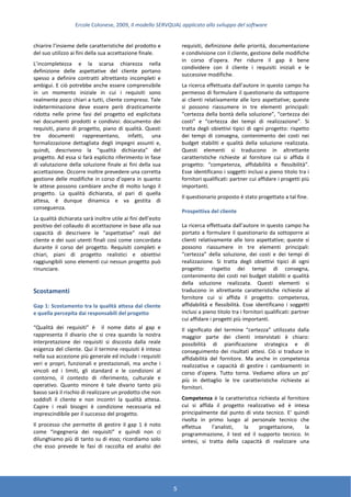 Ercole Colonese, 2009, Il modello SERVQUAL applicato allo sviluppo del software
5
chiarire l’insieme delle caratteristiche del prodotto e
del suo utilizzo ai fini della sua accettazione finale.
L’incompletezza e la scarsa chiarezza nella
definizione delle aspettative del cliente portano
spesso a definire contratti altrettanto incompleti e
ambigui. E ciò potrebbe anche essere comprensibile
in un momento iniziale in cui i requisiti sono
realmente poco chiari a tutti, cliente compreso. Tale
indeterminazione deve essere però drasticamente
ridotta nelle prime fasi del progetto ed esplicitata
nei documenti prodotti e condivisi: documento dei
requisiti, piano di progetto, piano di qualità. Questi
tre documenti rappresentano, infatti, una
formalizzazione dettagliata degli impegni assunti e,
quindi, descrivono la “qualità dichiarata” del
progetto. Ad essa si farà esplicito riferimento in fase
di valutazione della soluzione finale ai fini della sua
accettazione. Occorre inoltre prevedere una corretta
gestione delle modifiche in corso d’opera in quanto
le attese possono cambiare anche di molto lungo il
progetto. La qualità dichiarata, al pari di quella
attesa, è dunque dinamica e va gestita di
conseguenza.
La qualità dichiarata sarà inoltre utile ai fini dell’esito
positivo del collaudo di accettazione in base alla sua
capacità di descrivere le “aspettative” reali del
cliente e dei suoi utenti finali così come concordata
durante il corso del progetto. Requisiti completi e
chiari, piani di progetto realistici e obiettivi
raggiungibili sono elementi cui nessun progetto può
rinunciare.
Scostamenti
Gap 1: Scostamento tra la qualità attesa dal cliente
e quella percepita dai responsabili del progetto
“Qualità dei requisiti” è il nome dato al gap e
rappresenta il divario che si crea quando la nostra
interpretazione dei requisiti si discosta dalla reale
esigenza del cliente. Qui il termine requisiti è inteso
nella sua accezione più generale ed include i requisiti
veri e propri, funzionali e prestazionali, ma anche i
vincoli ed i limiti, gli standard e le condizioni al
contorno, il contesto di riferimento, culturale e
operativo. Quanto minore è tale divario tanto più
basso sarà il rischio di realizzare un prodotto che non
soddisfi il cliente e non incontri la qualità attesa.
Capire i reali bisogni è condizione necessaria ed
imprescindibile per il successo del progetto.
Il processo che permette di gestire il gap 1 è noto
come “ingegneria dei requisiti” e quindi non ci
dilunghiamo più di tanto su di esso; ricordiamo solo
che esso prevede le fasi di raccolta ed analisi dei
requisiti, definizione delle priorità, documentazione
e condivisione con il cliente, gestione delle modifiche
in corso d’opera. Per ridurre il gap è bene
condividere con il cliente i requisiti iniziali e le
successive modifiche.
La ricerca effettuata dall’autore in questo campo ha
permesso di formulare il questionario da sottoporre
ai clienti relativamente alle loro aspettative; queste
si possono riassumere in tre elementi principali:
“certezza della bontà della soluzione”, “certezza dei
costi” e “certezza dei tempi di realizzazione”. Si
tratta degli obiettivi tipici di ogni progetto: rispetto
dei tempi di consegna, contenimento dei costi nei
budget stabiliti e qualità della soluzione realizzata.
Questi elementi si traducono in altrettante
caratteristiche richieste al fornitore cui si affida il
progetto: “competenza, affidabilità e flessibilità”.
Esse identificano i soggetti inclusi a pieno titolo tra i
fornitori qualificati: partner cui affidare i progetti più
importanti.
Il questionario proposto è stato progettato a tal fine.
Prospettiva del cliente
La ricerca effettuata dall’autore in questo campo ha
portato a formulare il questionario da sottoporre ai
clienti relativamente alle loro aspettative; queste si
possono riassumere in tre elementi principali:
“certezza” della soluzione, dei costi e dei tempi di
realizzazione. Si tratta degli obiettivi tipici di ogni
progetto: rispetto dei tempi di consegna,
contenimento dei costi nei budget stabiliti e qualità
della soluzione realizzata. Questi elementi si
traducono in altrettante caratteristiche richieste al
fornitore cui si affida il progetto: competenza,
affidabilità e flessibilità. Esse identificano i soggetti
inclusi a pieno titolo tra i fornitori qualificati: partner
cui affidare i progetti più importanti.
Il significato del termine “certezza” utilizzato dalla
maggior parte dei clienti intervistati è chiaro:
possibilità di pianificazione strategica e di
conseguimento dei risultati attesi. Ciò si traduce in
affidabilità del fornitore. Ma anche in competenza
realizzativa e capacità di gestire i cambiamenti in
corso d’opera. Tutto torna. Vediamo allora un po’
più in dettaglio le tre caratteristiche richieste ai
fornitori.
Competenza è la caratteristica richiesta al fornitore
cui si affida il progetto realizzativo ed è intesa
principalmente dal punto di vista tecnico. E’ quindi
rivolta in primo luogo al personale tecnico che
effettua l’analisti, la progettazione, la
programmazione, il test ed il supporto tecnico. In
sintesi, si tratta della capacità di realizzare una
 