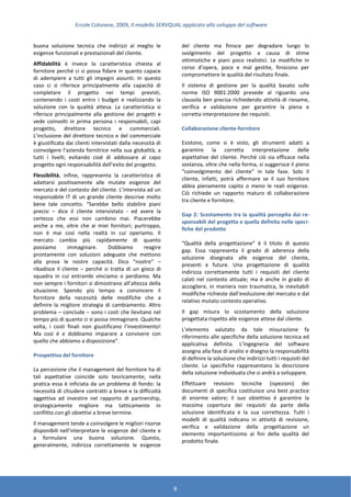 Ercole Colonese, 2009, Il modello SERVQUAL applicato allo sviluppo del software
6
buona soluzione tecnica che indirizzi al meglio le
esigenze funzionali e prestazionali del cliente.
Affidabilità è invece la caratteristica chiesta al
fornitore perché ci si possa fidare in quanto capace
di adempiere a tutti gli impegni assunti. In questo
caso ci si riferisce principalmente alla capacità di
completare il progetto nei tempi previsti,
contenendo i costi entro i budget e realizzando la
soluzione con la qualità attesa. La caratteristica si
riferisce principalmente alla gestione dei progetti e
vede coinvolti in prima persona i responsabili, capi
progetto, direttore tecnico e commerciali.
L’inclusione del direttore tecnico e del commerciale
è giustificata dai clienti intervistati dalla necessità di
coinvolgere l’azienda fornitrice nella sua globalità, a
tutti i livelli; evitando cioè di addossare al capo
progetto ogni responsabilità dell’esito del progetto.
Flessibilità, infine, rappresenta la caratteristica di
adattarsi positivamente alle mutate esigenze del
mercato e del contesto del cliente. L’intervista ad un
responsabile IT di un grande cliente descrive molto
bene tale concetto. “Sarebbe bello stabilire piani
precisi – dice il cliente intervistato - ed avere la
certezza che essi non cambino mai. Piacerebbe
anche a me, oltre che ai miei fornitori; purtroppo,
non è mai così nella realtà in cui operiamo. Il
mercato cambia più rapidamente di quanto
possiamo immaginare. Dobbiamo reagire
prontamente con soluzioni adeguate che mettono
alla prova le nostre capacità. Dico “nostre” –
ribadisce il cliente – perché si tratta di un gioco di
squadra in cui entrambi vinciamo o perdiamo. Ma
non sempre i fornitori si dimostrano all’altezza della
situazione. Spendo più tempo a convincere il
fornitore della necessità delle modifiche che a
definire la migliore strategia di cambiamento. Altro
problema – conclude – sono i costi che lievitano nel
tempo più di quanto ci si possa immaginare. Qualche
volta, i costi finali non giustificano l’investimento!
Ma così è e dobbiamo imparare a convivere con
quello che abbiamo a disposizione”.
Prospettiva del fornitore
La percezione che il management del fornitore ha di
tali aspettative coincide solo teoricamente; nella
pratica essa è inficiata da un problema di fondo: la
necessità di chiudere contratti a breve e la difficoltà
oggettiva ad investire nel rapporto di partnership,
strategicamente migliore ma tatticamente in
conflitto con gli obiettivi a breve termine.
Il management tende a coinvolgere le migliori risorse
disponibili nell’interpretare le esigenze del cliente e
a formulare una buona soluzione. Questo,
generalmente, indirizza correttamente le esigenze
del cliente ma finisce per degradare lungo lo
svolgimento del progetto a causa di stime
ottimistiche e piani poco realistici. Le modifiche in
corso d’opera, poco e mal gestite, finiscono per
compromettere le qualità del risultato finale.
Il sistema di gestione per la qualità basato sulle
norme ISO 9001:2000 prevede al riguardo una
clausola ben precisa richiedendo attività di riesame,
verifica e validazione per garantire la piena e
corretta interpretazione dei requisiti.
Collaborazione cliente-fornitore
Esistono, come si è visto, gli strumenti adatti a
garantire la corretta interpretazione delle
aspettative del cliente. Perché ciò sia efficace nella
sostanza, oltre che nella forma, si suggerisce il pieno
“coinvolgimento del cliente” in tale fase. Solo il
cliente, infatti, potrà affermare se il suo fornitore
abbia pienamente capito o meno le reali esigenze.
Ciò richiede un rapporto maturo di collaborazione
tra cliente e fornitore.
Gap 2: Scostamento tra la qualità percepita dai re-
sponsabili del progetto e quella definita nelle speci-
fiche del prodotto
“Qualità della progettazione” è il titolo di questo
gap. Essa rappresenta il grado di aderenza della
soluzione disegnata alle esigenze del cliente,
presenti e future. Una progettazione di qualità
indirizza correttamente tutti i requisiti del cliente
calati nel contesto attuale; ma è anche in grado di
accogliere, in maniera non traumatica, le inevitabili
modifiche richieste dall’evoluzione del mercato e dal
relativo mutato contesto operativo.
Il gap misura lo scostamento della soluzione
progettata rispetto alle esigenze attese dal cliente.
L’elemento valutato da tale misurazione fa
riferimento alle specifiche della soluzione tecnica ed
applicativa definita. L’ingegneria del software
assegna alla fase di analisi e disegno la responsabilità
di definire la soluzione che indirizzi tutti i requisiti del
cliente. Le specifiche rappresentano la descrizione
della soluzione individuata che si andrà a sviluppare.
Effettuare revisioni tecniche (ispezioni) dei
documenti di specifica costituisce una best practice
di enorme valore; il suo obiettivo è garantire la
massima copertura dei requisiti da parte della
soluzione identificata e la sua correttezza. Tutti i
modelli di qualità indicano in attività di revisione,
verifica e validazione della progettazione un
elemento importantissimo ai fini della qualità del
prodotto finale.
 