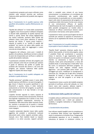 Ercole Colonese, 2009, Il modello SERVQUAL applicato allo sviluppo del software
7
Il questionario proposto può essere utilizzato come
checklist nelle revisioni tecniche per verificare
l’aderenza delle specifiche del prodotto alle esigenze
del cliente.
Gap 3: Scostamento tra la qualità espressa nelle
specifiche del prodotto e quella effettivamente svi-
luppata
“Qualità del software” è il nome dello scostamento
in oggetto. Esso misura quanto il software sviluppato
si discosti dalle aspettative di qualità espresse dal
cliente e, quindi, attese. Nel campo ingegneristico
che stiamo trattando, parliamo della qualità del
software intesa come piena aderenza ai requisiti
espressi dal cliente. E’ buona prassi tradurre i
requisiti di qualità in un “profilo di qualità del
prodotto” da inserire nel piano della qualità con
relative metriche, valori da raggiungere e azioni
concrete da intraprendere.
L’ingegneria del software, come pure i modelli di
qualità e di eccellenza, identificano nei test e collaudi
le azioni da intraprendere per verificare e validare la
qualità del prodotto realizzato.
Il questionario compilato all’inizio del progetto può
essere utilizzato come lista di controllo per valutare
il grado di aderenza del profilo di qualità del
prodotto alle necessità del cliente e, nel corso del
progetto, per valutare l’aderenza della qualità
raggiunta rispetto allo stesso target.
Gap 4: Scostamento tra la qualità sviluppata nel
prodotto e quella dichiarata
“Qualità promessa” potrebbe essere il nome della
qualità espressa nell’offerta e nei piani di progetto. Il
gap misura il divario tra quanto specificato in tali
documenti e quanto, invece, è stato realizzato
praticamente al termine del progetto. La qualità di
tale comunicazione è di tipo formale e di tipo
sostanziale.
L’aspetto formale riguarda la nostra capacità di
comunicare in maniera chiara ed esaustiva. Anche da
essa dipende l’aspettativa che il cliente si crea. Frasi
generiche, aggettivi inappropriati, mancanza di
completezza nella descrizione della soluzione finale,
ecc. portano a percepire più di quanto si intenda
comunicare e, concretamente, si possa mantenere
come impegno.
L’aspetto sostanziale dipende invece dalla qualità
oggettiva dei prodotti e semilavorati realizzati
(documenti, piani, stime, rapporti, prototipi, codice,
manuali, ecc.). Piani realistici basati su requisiti
condivisi e su stime accurate, rapporti periodici
chiari e completi sono sintomi di una buona
comunicazione. La completezza e la correttezza dei
documenti contribuiscono alla qualità della
comunicazione; la puntualità con cui sono prodotti i
report sullo stato di avanzamento del progetto e la
completezza delle informazioni fornite sono sintomo
di una comunicazione efficace, di qualità.
L’identificazione dei rischi di progetto, la valutazione
delle possibili conseguenze sui risultati attesi e
l’adozione di efficaci contromisure devono essere
comunicate e mai taciute, come spesso avviene.
Il questionario messo a punto può fungere da lista di
controllo per valutare la capacità di comunicare in
sintonia con le aspettative del cliente, con la qualità
attesa.
Gap 5: Scostamento tra la qualità sviluppata e quel-
la percepita in fase di collaudo o in esercizio
“Qualità finale” possiamo chiamare quella che il
cliente rileva quando, al termine del progetto, valuta
il prodotto finale per accettazione e successiva
messa in esercizio. Il gap rappresenta quindi il
divario tra quanto si è realizzato e quanto il cliente si
attende. La valutazione si basa sull’esito del
collaudo; l’esito porta all’accettazione o meno del
prodotto finale. In senso figurato si tratta della “resa
dei conti”, la valutazione dell’intero progetto. Un
collaudo con esito negativo richiede lavoro
aggiuntivo - non previsto dalle stime iniziali - per
correggere gli errori, modificare le incongruenze o
mancanze, ecc. Tale gap, più di ogni altro, comporta
dispendio di tempo e risorse con ripercussioni
negative sui costi del progetto e sui tempi di
consegna.
Il questionario messo a punto dal modello proposto
permette di verificare, prima del collaudo, se i test
interni siano stati esaustivi, abbiano coperto i
requisiti ed indirizzate le aspettative del cliente.
Le dimensioni della qualità del software
Il modello utilizza la definizione di 3 dimensioni della
qualità concordate con i clienti per valutare il
prodotto, il progetto realizzativo e l’organizzazione
del fornitore.
1. Caratteristiche del prodotto.
Esse indicano aspetti tangibili come la completezza e
la correttezza delle funzioni rese disponibili agli
utenti, le prestazioni e la facilità d’uso, l’integrazione
nell’ambiente operativo in cui è installato e la
robustezza di operare in condizioni critiche, la
 