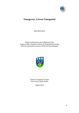 0
Tamagreen: A Green Tamagotchi
Akhil Ravindran
A thesis submitted in part fulfillment of the
degree of MSc. Computer Science by Negotiated Learning
with the supervision of Assos. Professor Eleni Mangina
School of Computer Science
University College Dublin
August 2016
 
