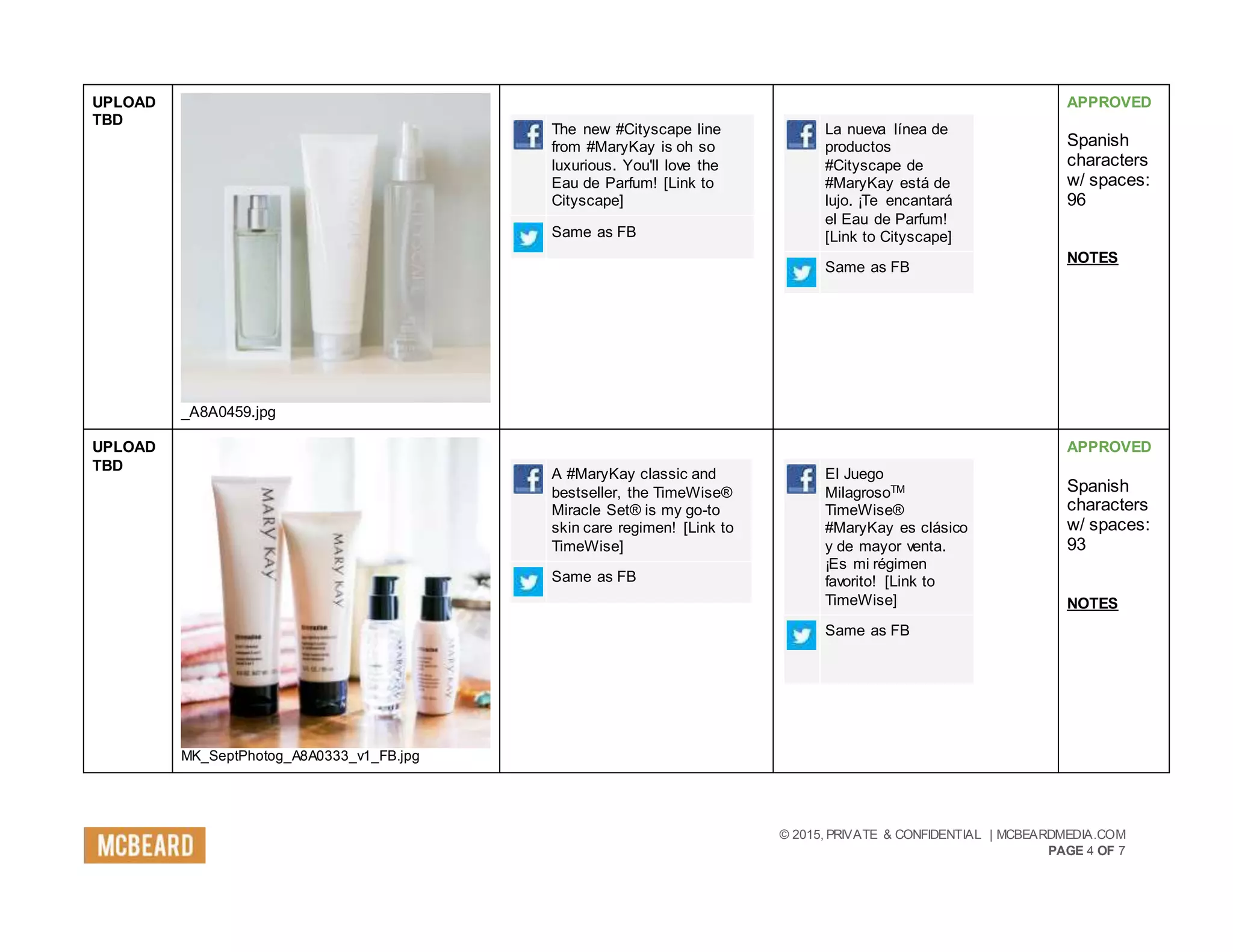 © 2015, PRIVATE & CONFIDENTIAL | MCBEARDMEDIA.COM
PAGE 4 OF 7
UPLOAD
TBD
_A8A0459.jpg
The new #Cityscape line
from #MaryKay is oh so
luxurious. You'll love the
Eau de Parfum! [Link to
Cityscape]
Same as FB
La nueva línea de
productos
#Cityscape de
#MaryKay está de
lujo. ¡Te encantará
el Eau de Parfum!
[Link to Cityscape]
Same as FB
APPROVED
Spanish
characters
w/ spaces:
96
NOTES
UPLOAD
TBD
MK_SeptPhotog_A8A0333_v1_FB.jpg
A #MaryKay classic and
bestseller, the TimeWise®
Miracle Set® is my go-to
skin care regimen! [Link to
TimeWise]
Same as FB
El Juego
MilagrosoTM
TimeWise®
#MaryKay es clásico
y de mayor venta.
¡Es mi régimen
favorito! [Link to
TimeWise]
Same as FB
APPROVED
Spanish
characters
w/ spaces:
93
NOTES
 