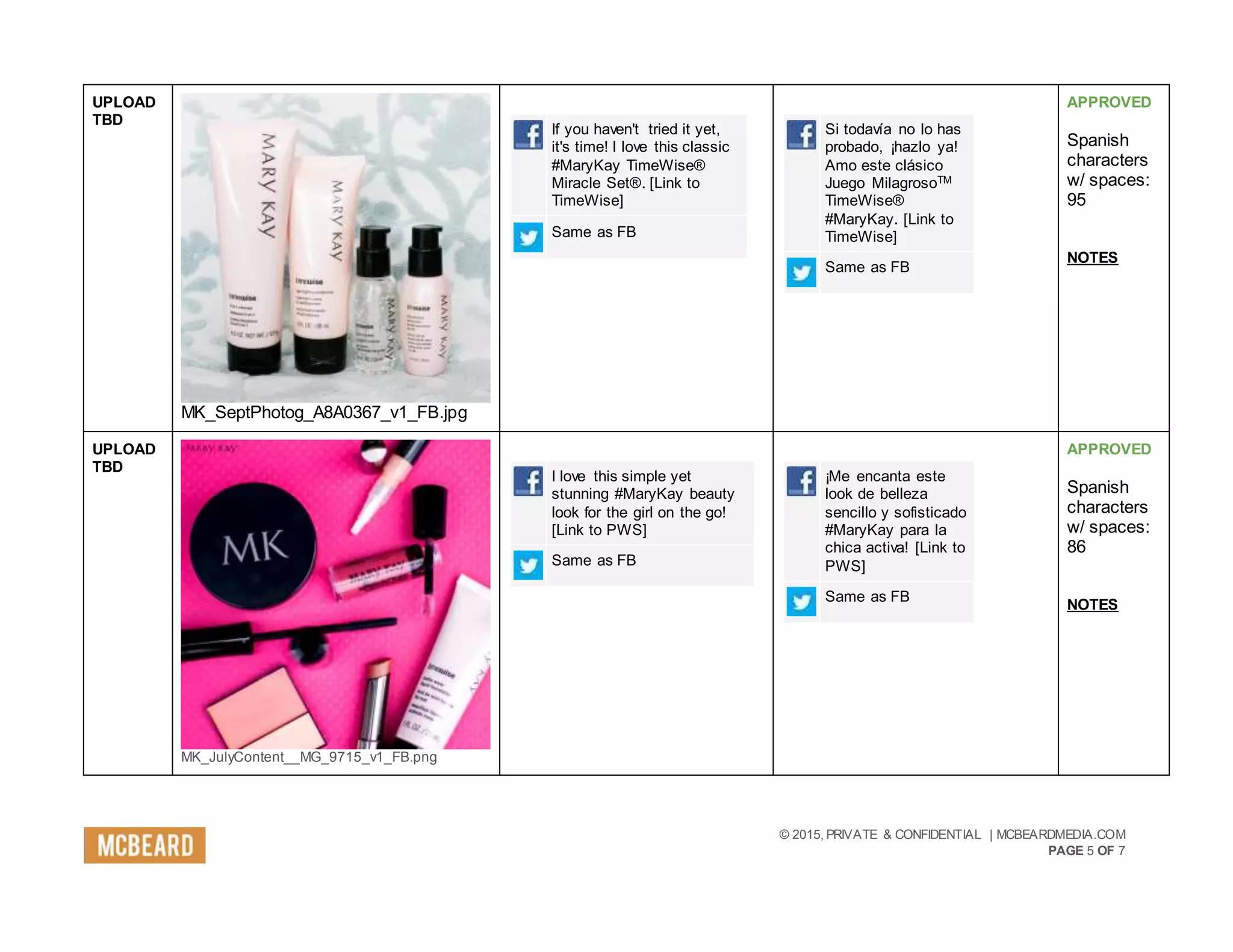 © 2015, PRIVATE & CONFIDENTIAL | MCBEARDMEDIA.COM
PAGE 5 OF 7
UPLOAD
TBD
MK_SeptPhotog_A8A0367_v1_FB.jpg
If you haven't tried it yet,
it's time! I love this classic
#MaryKay TimeWise®
Miracle Set®. [Link to
TimeWise]
Same as FB
Si todavía no lo has
probado, ¡hazlo ya!
Amo este clásico
Juego MilagrosoTM
TimeWise®
#MaryKay. [Link to
TimeWise]
Same as FB
APPROVED
Spanish
characters
w/ spaces:
95
NOTES
UPLOAD
TBD
MK_JulyContent__MG_9715_v1_FB.png
I love this simple yet
stunning #MaryKay beauty
look for the girl on the go!
[Link to PWS]
Same as FB
¡Me encanta este
look de belleza
sencillo y sofisticado
#MaryKay para la
chica activa! [Link to
PWS]
Same as FB
APPROVED
Spanish
characters
w/ spaces:
86
NOTES
 