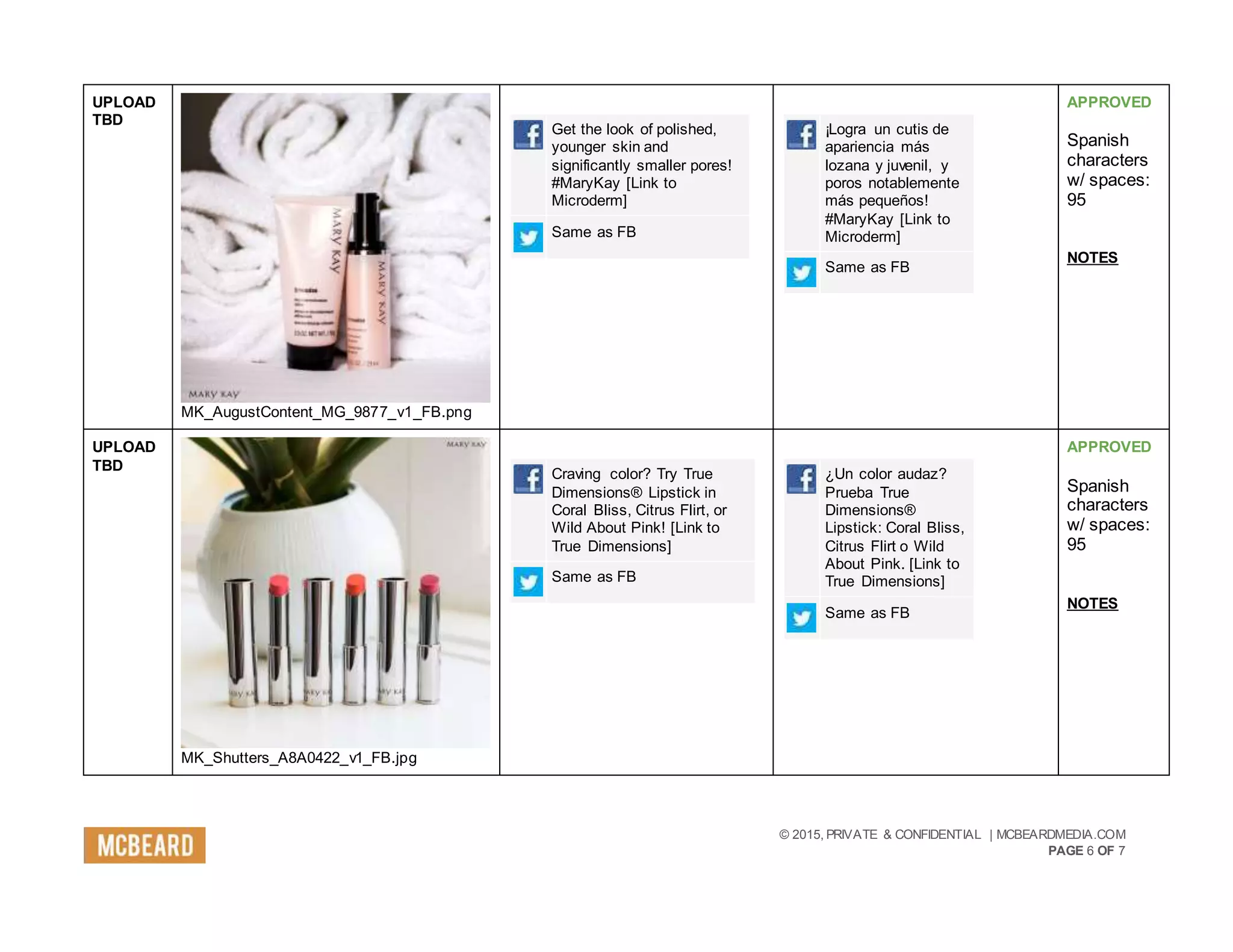 © 2015, PRIVATE & CONFIDENTIAL | MCBEARDMEDIA.COM
PAGE 6 OF 7
UPLOAD
TBD
MK_AugustContent_MG_9877_v1_FB.png
Get the look of polished,
younger skin and
significantly smaller pores!
#MaryKay [Link to
Microderm]
Same as FB
¡Logra un cutis de
apariencia más
lozana y juvenil, y
poros notablemente
más pequeños!
#MaryKay [Link to
Microderm]
Same as FB
APPROVED
Spanish
characters
w/ spaces:
95
NOTES
UPLOAD
TBD
MK_Shutters_A8A0422_v1_FB.jpg
Craving color? Try True
Dimensions® Lipstick in
Coral Bliss, Citrus Flirt, or
Wild About Pink! [Link to
True Dimensions]
Same as FB
¿Un color audaz?
Prueba True
Dimensions®
Lipstick: Coral Bliss,
Citrus Flirt o Wild
About Pink. [Link to
True Dimensions]
Same as FB
APPROVED
Spanish
characters
w/ spaces:
95
NOTES
 