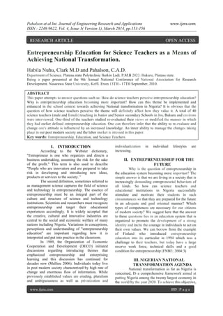 Pahalson et al Int. Journal of Engineering Research and Applications www.ijera.com
ISSN : 2248-9622, Vol. 4, Issue 3( Version 1), March 2014, pp.153-156
www.ijera.com 153 | P a g e
Entrepreneurship Education for Science Teachers as a Means of
Achieving National Transformation.
Habila Nuhu, Clark M.D and Pahalson, C.A.D.
Department of Science. Plateau state Polytechnic Barkin Ladi. P.M.B 2023. Bukuru, Plateau state.
Being a paper presented at the 9th Annual National Conference of National Association for Research
Development. Nasarawa State University, Keffi. From 13TH - 17TH September, 2010.
ABSTRACT
This paper attempts to answer questions such as: How do science teachers perceive entrepreneurship education?
Why is entrepreneurship education becoming more important? How can this theme be implemented and
enhanced in the school context towards achieving National transformation in Nigeria? It is obvious that the
question of how science teachers perceive the theme will definitely affect how they value it. A total of 40
science teachers (male and female) teaching in Junior and Senior secondary Schools in Jos, Bukuru and environs
were interviewed. One-third of the teachers studied re-evaluated their views or modified the manner in which
they had earlier defined entrepreneurship education. One can therefore infer that the ability to re-evaluate and
change one's attitude is influenced by an increased knowledge. An inner ability to manage the changes taking
place in our post modern society and the labor market is stressed in this paper.
Key words: Entrepreneurship, Education, and Science Teachers.
I. INTRODUCTION
According to the Webster dictionary,
"Entrepreneur is one who organizes and directs a
business undertaking, assuming the risk for the sake
of the profit." This term is also used to describe
"People who are innovators and are prepared to take
risk in developing and introducing new ideas,
products or services to the society.’’
The second definition, sometimes referred to
as management science captures the field of science
and technology in entrepreneurship. The essence of
entrepreneurship must be an integral part of the
culture and structure of science and technology
institutions. Scientists and researchers must recognize
entrepreneurship and target their educational
experiences accordingly. It is widely accepted that
the creative, cultural and innovative industries are
central to the social and economic welfare of many
nations including Nigeria. Variations in conceptions,
perceptions and understanding of "entrepreneurship
education" are important regarding how it is
interpreted and put into practice in the classroom.
In 1989, the Organization of Economic
Cooperation and Development (DECO) initiated
discussions regarding introducing themes that
emphasized entrepreneurship and enterprising
learning and this discussion has continued for
decades now (Mallieu 2006). Individuals today live
in post modern society characterized by high rate of
change and enormous flow of information. While
previously established values are eroding, pluralism
and ambiguousness as well as privatization and
individualization in individual lifestyles are
increasing.
II. ENTREPRENEURSHIP FOR THE
FUTURE
Why is the question of entrepreneurship in
the education system becoming more important? The
simple answer is that we are living in a society that is
increasingly demanding entrepreneurial behaviors of
all kinds. So how can science teachers and
educational institutions in Nigeria successfully
stimulate and motivate their students in such
circumstances so that they are prepared for the future
in an adequate and goal oriented manner? Which
types of competences are necessary for our citizens
of modern society? We suggest here that the answer
to these questions lies in an education system that is
organized to promote the development of a strong
identity and incite the courage in individuals to act on
their own values. We can borrow from the example
of Finland who introduced entrepreneurship
education into its curricular in 1994 which was a
challenge to their teachers, but today have a large
reserve work force, technical skills and a good
condition for entrepreneurship (FNBE; 2004:3)
III. NIGERIAN NATIONAL
TRANSFORMATION AGENDA
National transformation as far as Nigeria is
concerned, IS a comprehensive framework aimed at
putting Nigeria among the twenty largest economy in
the world by the year 2020. To achieve this objective,
RESEARCH ARTICLE OPEN ACCESS
 