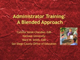 Administrator Training:  A Blended Approach Cynthia Sistek-Chandler, EdD National University Ward W. Smith, EdD San Diego County Office of Education 