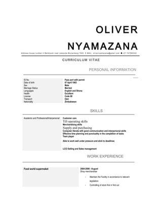 OLIVER
NYAMAZANAAddress:house number 4 Melkboom road Lakeside Muizenberg 7945. E-MAIL: olivernyamazana@gmail.com +27 747060342
CURRICULUM VITAE
PERSONAL INFORMATION
ID No. Pass port with permit
Date of birth 07 April 1983
Sex Male
Marriage Status Married
Languages English and Shona
Health Excellent
License Code 08
Transport Own
Nationality Zimbabwean
SKILLS
Academic and Professional/Interpersonal Customer care
Till operating skills
Merchandising skills
Supply and purchasing
Computer literate with good communication and interpersonal skills
Effective time planning and punctuality in the completion of tasks
Team player
Able to work well under pressure and stick to deadlines
LCCI Selling and Sales management
WORK EXPERIENCE
Food world supermaket 2004-2006 - August
Shop merchandiser
- Maintain the Facility in accordance to relevant
legislation
- Controlling of stock first in first out
 