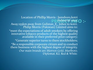 Location of Phillip Morris : Jamshoro,kotri
industrial area.
Away:155km away from Gulistan_E_ Johor to kotri.
Philip Morris (Pakistan) Limited aims to:
*meet the expectations of adult smokers by offering
innovative tobacco products of the highest quality
available in their preferred price category;
*Generate superior turns to there stockholders;
*Be a responsible corporate citizen and to conduct
there business with the highest degree of integrity.
Our main brands are Morven Gold, Marlboro,
Diplomat, K2, Red & White.
 