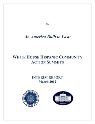  
 
 
 
 
 
 
An America Built to Last:
WHITE HOUSE HISPANIC COMMUNITY
ACTION SUMMITS
INTERIM REPORT
March 2012
 
 
 
 
