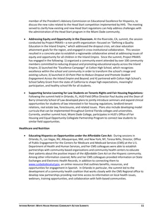 INTERIM REPORT: WHITE HOUSE HISPANIC COMMUNITY ACTION SUMMITS  11 
member of the President’s Advisory Commission on Educational Excellence for Hispanics, to 
discuss the new rules related to the Head Start competition implemented by HHS.  The meeting 
served to clarify how existing and new Head Start regulations can help address challenges with 
the administration of the Head Start program in the Miami Dade community. 
 
 Addressing Equity and Opportunity in the Classroom. At the Riverside, CA, summit, the session 
conducted by Project PRAXIS—a non‐profit organization‐‐focused on “Defining a Quality 
Education in the Inland Empire,” which addressed the dropout crisis, set clear education 
attainment goals for the region, and engaged in cross‐institutional collaboration.  This session 
resulted in a concrete plan to establish a regionwide collaborative aimed at addressing issues of 
equity and opportunity for all children in the Inland Empire.  Since the summit, Project PRAXIS 
has engaged in the following: 1) organized a community event attended by over 100 community 
members committed to reducing dropout and promoting educational equity across the Inland 
Empire; 2) launched the “Excellence Campaign” at Colton High School, which recognizes 
excellence within the school and community in order to transform the school’s image and 
existing culture; 3) launched A 10‐Point Plan to Reduce Dropout and Promote Student 
Engagement Across the Inland Empire and Beyond; and 4) partnered with Colton High School’s 
School Safety Grant from the state of California to shape high expectations, meaningful 
participation, and healthy school life for all students. 
 
 Supporting Service‐Learning for Law Students on Tenants Rights and Fair Housing Regulations:  
Following the summit held in Orlando, FL, HUD Field Office Director Paul Ausley and the Dean of 
Barry University School of Law developed plans to jointly introduce seminars and expand clinical 
opportunities for students of law interested in fair housing regulations, landlord‐tenant 
relations, real estate law, foreclosures, and related issues.  Plans also include developing model 
curricula that can be implemented throughout Central Florida colleges and universities.  
Currently, another summit host, Miami Dade College, participates in HUD’s Office of Fair 
Housing and Equal Opportunity Collegiate Partnership Program to connect law students to 
similar field opportunities.   
Healthcare and Nutrition 
  
 Educating Hispanics on Opportunities under the Affordable Care Act:  During sessions in 
Orlando, FL, Las Vegas, NV, Albuquerque, NM, and New York, NY, Teresa Niño, Director, Office 
of Public Engagement for the Centers for Medicare and Medicaid Services (CMS) at the U.S. 
Department of Health and Human Services, and her CMS colleagues were able to establish 
partnerships with community‐based organizations and community health centers to educate 
their patients about the positive impact of the Affordable Care Act on the Hispanic community.  
Among other information covered, Niño and her CMS colleagues provided information on State 
Exchanges and Electronic Health Records, in addition to connecting them to 
www.cuidadodesalud.gov, an online resource that outlines benefits, resources, and 
opportunities for engagement in Spanish.  In Orlando in particular, the summit led to the 
development of a community health coalition that works closely with the CMS Regional office to 
develop new partnerships providing real‐time access to information on local health issues, 
webinars, training opportunities, and collaboration with faith‐based communities. 
 
 
 