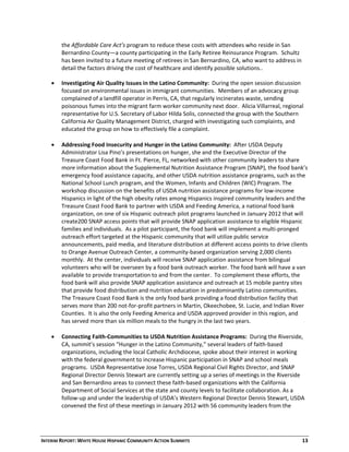 INTERIM REPORT: WHITE HOUSE HISPANIC COMMUNITY ACTION SUMMITS  13 
the Affordable Care Act’s program to reduce these costs with attendees who reside in San 
Bernardino County—a county participating in the Early Retiree Reinsurance Program.  Schultz 
has been invited to a future meeting of retirees in San Bernardino, CA, who want to address in 
detail the factors driving the cost of healthcare and identify possible solutions.. 
 
 Investigating Air Quality Issues in the Latino Community:  During the open session discussion 
focused on environmental issues in immigrant communities.  Members of an advocacy group 
complained of a landfill operator in Perris, CA, that regularly incinerates waste, sending 
poisonous fumes into the migrant farm worker community next door.  Alicia Villarreal, regional 
representative for U.S. Secretary of Labor Hilda Solis, connected the group with the Southern 
California Air Quality Management District, charged with investigating such complaints, and 
educated the group on how to effectively file a complaint. 
 
 Addressing Food Insecurity and Hunger in the Latino Community:  After USDA Deputy 
Administrator Lisa Pino’s presentations on hunger, she and the Executive Director of the 
Treasure Coast Food Bank in Ft. Pierce, FL, networked with other community leaders to share 
more information about the Supplemental Nutrition Assistance Program (SNAP), the food bank’s 
emergency food assistance capacity, and other USDA nutrition assistance programs, such as the 
National School Lunch program, and the Women, Infants and Children (WIC) Program. The 
workshop discussion on the benefits of USDA nutrition assistance programs for low‐income 
Hispanics in light of the high obesity rates among Hispanics inspired community leaders and the 
Treasure Coast Food Bank to partner with USDA and Feeding America, a national food bank 
organization, on one of six Hispanic outreach pilot programs launched in January 2012 that will 
create200 SNAP access points that will provide SNAP application assistance to eligible Hispanic 
families and individuals.  As a pilot participant, the food bank will implement a multi‐pronged 
outreach effort targeted at the Hispanic community that will utilize public service 
announcements, paid media, and literature distribution at different access points to drive clients 
to Orange Avenue Outreach Center, a community‐based organization serving 2,000 clients 
monthly.  At the center, individuals will receive SNAP application assistance from bilingual 
volunteers who will be overseen by a food bank outreach worker. The food bank will have a van 
available to provide transportation to and from the center.  To complement these efforts, the 
food bank will also provide SNAP application assistance and outreach at 15 mobile pantry sites 
that provide food distribution and nutrition education in predominantly Latino communities. 
The Treasure Coast Food Bank is the only food bank providing a food distribution facility that 
serves more than 200 not‐for‐profit partners in Martin, Okeechobee, St. Lucie, and Indian River 
Counties.  It is also the only Feeding America and USDA approved provider in this region, and 
has served more than six million meals to the hungry in the last two years. 
 
 Connecting Faith‐Communities to USDA Nutrition Assistance Programs:  During the Riverside, 
CA, summit’s session “Hunger in the Latino Community,” several leaders of faith‐based 
organizations, including the local Catholic Archdiocese, spoke about their interest in working 
with the federal government to increase Hispanic participation in SNAP and school meals 
programs.  USDA Representative Jose Torres, USDA Regional Civil Rights Director, and SNAP 
Regional Director Dennis Stewart are currently setting up a series of meetings in the Riverside 
and San Bernardino areas to connect these faith‐based organizations with the California 
Department of Social Services at the state and county levels to facilitate collaboration. As a 
follow‐up and under the leadership of USDA’s Western Regional Director Dennis Stewart, USDA 
convened the first of these meetings in January 2012 with 56 community leaders from the 
 