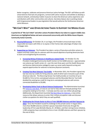 INTERIM REPORT: WHITE HOUSE HISPANIC COMMUNITY ACTION SUMMITS  16 
better recognize, celebrate and preserve American Latino heritage. The DOI  will follow up with 
school districts that lack arts programs, connect with Latino museums and exhibits to develop a 
national network, and develop mobile museums to share the American Latino experience and 
contributions with other communities and cultures. Secretary Salazar also is working closely 
with Congressional leaders to pass legislation that would authorize the Smithsonian American 
Latino Museum. 
 
“WE CAN’T WAIT” AND OTHER ACTIONS TAKEN TO SUPPORT THE MIDDLE CLASS 
 
A partial list of “We Can’t Wait” and other actions President Obama has taken to support middle class 
Americans are highlighted below and were announced concurrently with the White House Hispanic 
Community Action Summits.  
1. Housing Refinancing: On October 24, in Las Vegas, the President announced steps to help 
responsible borrowers with little or no equity in their homes take advantage of today’s low 
mortgage rates.  
 
2. Supporting our Veterans:  The President has taken a series of Executive and other actions to 
support and help create jobs for veterans with the overall objective of putting Americans back 
to work and strengthening the economy:  
 
a. Increasing Hiring of Veterans in Healthcare‐related Fields:  On October 25, the 
President challenged Community Health Centers to hire 8,000 veterans—approximately 
one veteran per health center sit—over the next three years and the Health Resources 
and Services Administration pledged to open up career paths beyond nursing and 
expand opportunities for veterans to become physician assistants;   
 
b. Creating Two New Veterans’ Tax Credits:  In November 2011, the President signed into 
law two new tax credits for hiring veterans, both of which were incluced as part of the 
American Jobs Act.  The Returning Heroes Tax Credit provides an incentive of up to 
$5,600 for firms to hire unemployed veterans and the Wounded Warrior Tax Credit 
doubled the existing tax credit for long‐term unemployed veterans with service‐
connected disabilities to $9,600; 
 
c. Developing Online Tools to Boost Veteran Employment:  The Administration launched 
the Veterans Jobs Bank, an easy to use tool to help veterans find job postings from 
companies looking to hire them.  It already searches over one million job postings.  
Additionally, the Department launched My Next Move for Veterans, a new online 
resource that allows veterans to enter their military occupation code and discover 
civilian occupations for which they are well qualified;  
 
d. Challenging the Private Sector to Hire or Train 100,000 Veterans and their Spouses by 
2013:  Since the President issued his challenge to the private sector in August 2011,  
more than 40,000 veterans and their spouses have been hired and, through the 
leadership of First Lady Michelle Obama, Dr. Jill Biden, and their Joining Forces Initiative, 
1,500 companies have committed to hire or train 135,000 veterans and their spouses by 
the end of 2013; 
 