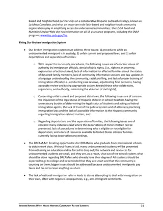 INTERIM REPORT: WHITE HOUSE HISPANIC COMMUNITY ACTION SUMMITS  21 
Based and Neighborhood partnerships on a collaborative Hispanic outreach strategy, known as 
La Mesa Completa, and what an important role faith‐based and neighborhood community 
organizations play in amplifying access to underserved communities;  the USDA Food and 
Nutrition Service Web site has information on all 15 assistance programs, including the SNAP 
program: www.fns.usda.gov/fns.  
  
Fixing Our Broken Immigration System 
  
 Our broken immigration system must address three issues: 1) procedures while an 
undocumented immigrant is in custody; 2) unfair current and proposed laws; and 3) unfair 
deportations and separation of families:  
  
oo With respect to in‐custody procedures, the following issues are of concern: abuse of 
authority by immigration officials, denial of basic rights, (i.e., right to an attorney, 
explanation of actions taken), lack of information for affected families about the status 
of detained family members, lack of community informative sessions and law updates in 
a language understood by the community, racial profiling, and lack of proper training of 
immigration officials (i.e., conducting case reviews, adjudicating final decisions, having 
adequate review and taking appropriate actions toward those who violate rules, 
regulations, and authority, minimizing the violation of civil rights);  
  
oo Concerning unfair current and proposed state laws, the following issues are of concern: 
the inquisition of the legal status of Hispanic children in school; teachers having the 
unnecessary burden of determining the legal status of students and acting as federal 
immigration agents; the lack of trust of the judicial system and of attorneys practicing 
immigration law; and the lack of accessible information to the Hispanic community 
regarding immigration‐related matters; and  
  
oo Regarding deportations and the separation of families, the following issues are of 
concern: many instances exist where the deportations of minor children can be 
prevented; lack of procedures in determining who is eligible or not eligible for 
deportation; and a lack of resources available to United States citizens’ families 
currently facing deportation proceedings.  
 
 The DREAM Act: Creating opportunities for DREAMers who graduate from professional schools 
to obtain work visas. Without financial aid, many undocumented students will be prevented 
from obtaining an education and be forced to drop out;;  the network and resources for 
undocumented students are small, and they are, as a result, shut out of the school system; what 
should be done regarding DREAMers who already have their degrees? All students should be 
expected to go to college and be reminded that they are smart and that the community is 
counting on them; bigger issues should be addressed because undocumented immigrants pay 
taxes and do not receive anything in return.  
  
 The lack of national immigration reform leads to states attempting to deal with immigration on 
their own, often with negative consequences, e.g., anti‐immigrant sentiments.  
  
  
  
 