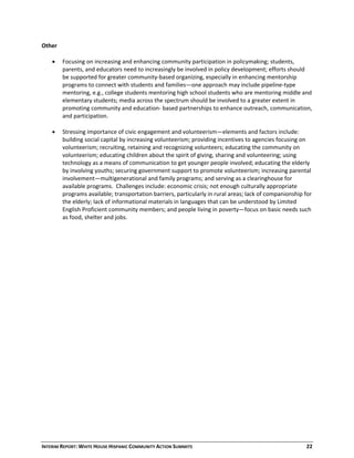 INTERIM REPORT: WHITE HOUSE HISPANIC COMMUNITY ACTION SUMMITS  22 
Other 
 
 Focusing on increasing and enhancing community participation in policymaking; students, 
parents, and educators need to increasingly be involved in policy development; efforts should 
be supported for greater community‐based organizing, especially in enhancing mentorship 
programs to connect with students and families—one approach may include pipeline‐type 
mentoring, e.g., college students mentoring high school students who are mentoring middle and 
elementary students; media across the spectrum should be involved to a greater extent in 
promoting community and education‐ based partnerships to enhance outreach, communication, 
and participation. 
 
 Stressing importance of civic engagement and volunteerism—elements and factors include: 
building social capital by increasing volunteerism; providing incentives to agencies focusing on 
volunteerism; recruiting, retaining and recognizing volunteers; educating the community on 
volunteerism; educating children about the spirit of giving, sharing and volunteering; using 
technology as a means of communication to get younger people involved; educating the elderly 
by involving youths; securing government support to promote volunteerism; increasing parental 
involvement—multigenerational and family programs; and serving as a clearinghouse for 
available programs.  Challenges include: economic crisis; not enough culturally appropriate 
programs available; transportation barriers, particularly in rural areas; lack of companionship for 
the elderly; lack of informational materials in languages that can be understood by Limited 
English Proficient community members; and people living in poverty—focus on basic needs such 
as food, shelter and jobs. 
 
 