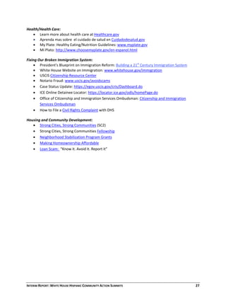 INTERIM REPORT: WHITE HOUSE HISPANIC COMMUNITY ACTION SUMMITS  27 
Health/Health Care: 
 Learn more about health care at Healthcare.gov  
 Aprenda mas sobre  el cuidado de salud en Cuidadodesalud.gov 
 My Plate: Healthy Eating/Nutrition Guidelines: www.myplate.gov  
 Mi Plato: http://www.choosemyplate.gov/en‐espanol.html  
 
Fixing Our Broken Immigration System: 
 President’s Blueprint on Immigration Reform: Building a 21st
 Century Immigration System 
 White House Website on Immigration: www.whitehouse.gov/immigration  
 USCIS Citizenship Resource Center 
 Notario Fraud: www.uscis.gov/avoidscams  
 Case Status Update: https://egov.uscis.gov/cris/Dashboard.do  
 ICE Online Detainee Locator: https://locator.ice.gov/odls/homePage.do 
 Office of Citizenship and Immigration Services Ombudsman: Citizenship and Immigration 
Services Ombudsman 
 How to File a Civil Rights Complaint with DHS  
 
Housing and Community Development: 
 Strong Cities, Strong Communities (SC2) 
 Strong Cities, Strong Communities Fellowship 
 Neighborhood Stabilization Program Grants 
 Making Homeownership Affordable 
 Loan Scam:  “Know it. Avoid it. Report it”  
  
  
  
  
  
  
 
 