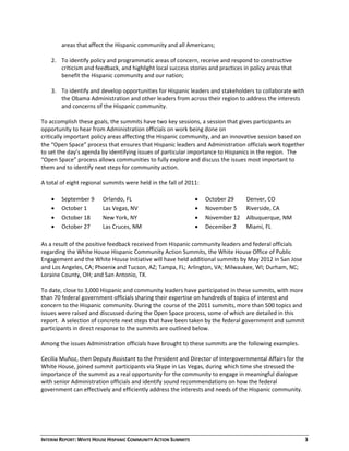 INTERIM REPORT: WHITE HOUSE HISPANIC COMMUNITY ACTION SUMMITS  3 
areas that affect the Hispanic community and all Americans;  
 
2. To identify policy and programmatic areas of concern, receive and respond to constructive 
criticism and feedback, and highlight local success stories and practices in policy areas that 
benefit the Hispanic community and our nation; 
 
3. To identify and develop opportunities for Hispanic leaders and stakeholders to collaborate with 
the Obama Administration and other leaders from across their region to address the interests 
and concerns of the Hispanic community. 
 
To accomplish these goals, the summits have two key sessions, a session that gives participants an 
opportunity to hear from Administration officials on work being done on  
critically important policy areas affecting the Hispanic community, and an innovative session based on 
the “Open Space” process that ensures that Hispanic leaders and Administration officials work together 
to set the day’s agenda by identifying issues of particular importance to Hispanics in the region.  The 
“Open Space” process allows communities to fully explore and discuss the issues most important to 
them and to identify next steps for community action.  
 
A total of eight regional summits were held in the fall of 2011: 
 September 9  Orlando, FL  
 October 1  Las Vegas, NV 
 October 18   New York, NY  
 October 27  Las Cruces, NM 
 
 October 29  Denver, CO 
 November 5  Riverside, CA 
 November 12  Albuquerque, NM 
 December 2  Miami, FL
As a result of the positive feedback received from Hispanic community leaders and federal officials 
regarding the White House Hispanic Community Action Summits, the White House Office of Public 
Engagement and the White House Initiative will have held additional summits by May 2012 in San Jose 
and Los Angeles, CA; Phoenix and Tucson, AZ; Tampa, FL; Arlington, VA; Milwaukee, WI; Durham, NC; 
Loraine County, OH; and San Antonio, TX. 
 
To date, close to 3,000 Hispanic and community leaders have participated in these summits, with more 
than 70 federal government officials sharing their expertise on hundreds of topics of interest and 
concern to the Hispanic community. During the course of the 2011 summits, more than 500 topics and 
issues were raised and discussed during the Open Space process, some of which are detailed in this 
report.  A selection of concrete next steps that have been taken by the federal government and summit 
participants in direct response to the summits are outlined below.   
 
Among the issues Administration officials have brought to these summits are the following examples. 
 
Cecilia Muñoz, then Deputy Assistant to the President and Director of Intergovernmental Affairs for the 
White House, joined summit participants via Skype in Las Vegas, during which time she stressed the 
importance of the summit as a real opportunity for the community to engage in meaningful dialogue 
with senior Administration officials and identify sound recommendations on how the federal 
government can effectively and efficiently address the interests and needs of the Hispanic community.   
 