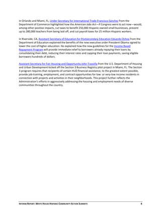 INTERIM REPORT: WHITE HOUSE HISPANIC COMMUNITY ACTION SUMMITS  4 
In Orlando and Miami, FL, Under Secretary for International Trade Francisco Sánchez from the 
Department of Commerce highlighted how the American Jobs Act—if Congress were to act now—would, 
among other positive impacts, cut taxes to benefit 250,000 Hispanic‐owned small businesses, prevent 
up to 280,000 teachers from being laid off, and cut payroll taxes for 25 million Hispanic workers.  
In Riverside, CA, Assistant Secretary of Education for Postsecondary Education Eduardo Ochoa from the 
Department of Education explained the benefits of the new executive order President Obama signed to 
lower the cost of higher education. He explained how the new guidelines for the Income Based 
Repayment Program will provide immediate relief to borrowers already repaying their loans by 
consolidating their debt, reducing their interest rates and capping their loan payments, saving eligible 
borrowers hundreds of dollars. 
 
Assistant Secretary for Fair Housing and Opportunity John Trasviña from the U.S. Department of Housing 
and Urban Development kicked off the Section 3 Business Registry pilot project in Miami, FL. The Section 
3 program requires that recipients of certain HUD financial assistance, to the greatest extent possible, 
provide job‐training, employment, and contract opportunities for low‐ or very‐low income residents in 
connection with projects and activities in their neighborhoods. This project further reflects the 
Administration’s efforts in aggressively addressing the housing and employment needs of diverse 
communities throughout the country. 
 
 