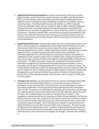 INTERIM REPORT: WHITE HOUSE HISPANIC COMMUNITY ACTION SUMMITS  6 
 
 Supporting Small Business Development:  During a discussion with small business owners, 
Miguel González, assistant director for Customer Services in the SBA’s South Florida District 
Office, was informed that a lack of information exists with respect to federal government 
programs aimed at facilitating the access of capital by entrepreneurs to establish, acquire or 
expand businesses.  González provided resources and weblinks in an effort to educate 
community stakeholders about resources available through the SBA, including Small Business 
Development Centers, the SCORE Association (a nonprofit association comprising 11,500 
volunteer business counselors throughout the U.S. and its territories), and the U.S. Department 
of Commerce.  González stressed the SBA’s commitment to educating and providing the small 
business community with information about financing, procurement and disaster relief, and 
technical assistance by way of example, through in‐person presentations, the Internet, and e‐
mail correspondence. 
 
 Supporting Small Businesses:  During the Open Space discussion among Hispanic small business 
owners, it became apparent to Regional Administrator Shyam Reddy, of the General Services 
Administration (GSA), that many business owners lacked information regarding access to 
financing and government resources.  Reddy responded to questions regarding access to capital, 
regulatory reform, manufacturing, government procurement, and sustainability.  The 
information gathered at the summit by Reddy also proved key in leading to the expeditious 
modification of GSA’s payment systems to be in compliance with a subsequent September 14, 
2011 memorandum issued by the Office of Management and Budget (OMB) at the direction of 
the President.  The OMB memorandum requires the acceleration of payments by federal 
departments and agencies to small businesses for goods and services accepted, as soon as 
practicable, with the goal of making payments within 15 days of the receipt of an invoice.  The 
Prompt Payment Act generally requires the federal government to pay its contractors within 30 
days of receipt of an invoice, however, through the Administrations’ outreach to small business 
throughout the country such as the White House summit in Orlando, the President became 
aware of the cash‐flow challenges faced by small businesses, and, as a result, the OMB issued 
the memorandum. 
 
 Investing in Latin America:  Executive Director to the Inter‐American Development Bank (IDB) 
Gustavo Arnavat discussed during the Miami, FL summit and at the policy conference in 
Washington, DC, the role of the IDB in financing economic and social development projects in 
Latin America ($200 billion in the last 50 years) and the leadership role of the United States 
within the IDB.  Arnavat also met individually and collectively with entrepreneurs and discussed 
their potential interest in procurement opportunities at the IDB.  Moreover, Arnavat discussed 
the bank’s role in establishing the Latin American Idea Partnership (“La Idea”)—a new 
competition in partnership with the U.S. Department of State, Univision Networks, the Overseas 
Private Investment Corporation, and M‐Via to help Hispanic entrepreneurs implement creative 
and new social and business ideas addressing issues of economic growth, food, security, water, 
and climate change in the region. These initial discussions resulted in a daylong conference in 
Miami attended by more than 450 community leaders and entrepreneurs.  The event focused 
on IDB procurement opportunities in Haiti.  In addition, Arnavat obtained the commitment of 
the IDB to hold procurement‐oriented meetings in cities with large concentrations of Hispanic‐
owned businesses, such as Houston, TX, Los Angeles, CA, Chicago, IL, New York, NY, and Miami, 
FL.  
 
 