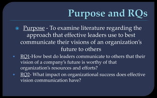  Purpose - To examine literature regarding the
approach that effective leaders use to best
communicate their visions of an organization’s
future to others
• RQ1-How best do leaders communicate to others that their
vision of a company’s future is worthy of that
organization’s resources and efforts?
• RQ2- What impact on organizational success does effective
vision communication have?
 