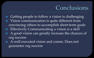  Getting people to follow a vision is challenging
 Vision communication is quite different from
convincing others to accomplish short-term goals
 Effectively Communicating a vision is a skill
 A good vision can greatly increase the chances of
org success
 A well executed vision and comm. Does not
guarantee org success
 
