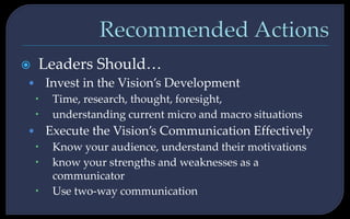  Leaders Should…
• Invest in the Vision’s Development
 Time, research, thought, foresight,
 understanding current micro and macro situations
• Execute the Vision’s Communication Effectively
 Know your audience, understand their motivations
 know your strengths and weaknesses as a
communicator
 Use two-way communication
 