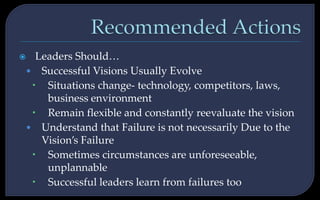  Leaders Should…
• Successful Visions Usually Evolve
 Situations change- technology, competitors, laws,
business environment
 Remain flexible and constantly reevaluate the vision
• Understand that Failure is not necessarily Due to the
Vision’s Failure
 Sometimes circumstances are unforeseeable,
unplannable
 Successful leaders learn from failures too
 