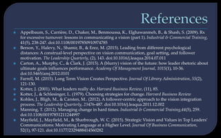  Appelbaum, S., Carrière, D., Chaker, M., Benmoussa, K., Elghawanmeh, B., & Shash, S. (2009). Rx
for excessive turnover: lessons in communicating a vision (part 1). Industrial & Commercial Training,
41(5), 238-247. doi:10.1108/00197850910974785
 Berson, Y., Halevy, N., Shamir, B., & Erez, M. (2015). Leading from different psychological
distances: A construal-level perspective on vision communication, goal setting, and follower
motivation. The Leadership Quarterly, (2), 143. doi:10.1016/j.leaqua.2014.07.011
 Carton, A., Murphy, C., & Clark, J. (2015). A (blurry) vision of the future: how leader rhetoric about
ultimate goals influences performance. Academy Of Management Journal, 1015(1), 10-36.
doi:10.5465/amj.2012.0101
 Farrell, M. (2015). Long Term Vision Creates Perspective. Journal Of Library Administration, 55(2),
121-130.
 Kotter, J. (2001). What leaders really do. Harvard Business Review, (11), 85.
 Kotter, J., & Schlesinger, L. (1979). Choosing strategies for change. Harvard Business Review
 Kohles, J., Bligh, M., & Carsten, M.. (2012). A follower-centric approach to the vision integration
process. The Leadership Quarterly, 23476-487. doi:10.1016/j.leaqua.2011.12.002
 Manning, T. (2012). Managing change in hard times. Industrial & Commercial Training,44(5), 259.
doi:10.1108/00197851211244997
 Mayfield, J., Mayfield, M., & Sharbrough, W. C. (2015). Strategic Vision and Values in Top Leaders’
Communications: Motivating Language at a Higher Level. Journal Of Business Communication,
52(1), 97-121. doi:10.1177/2329488414560282
 