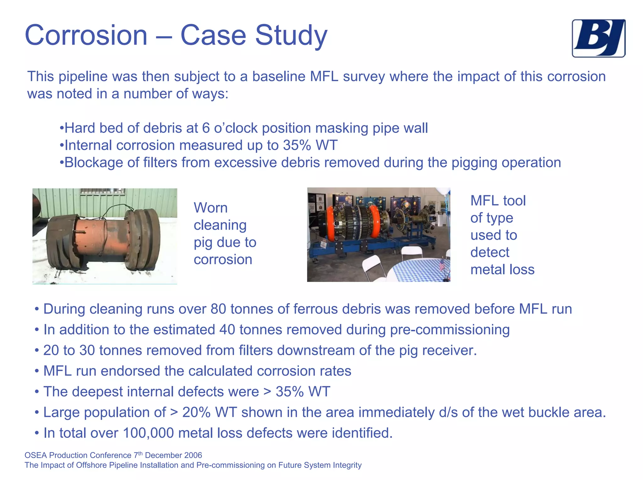 OSEA Production Conference 7th
December 2006
The Impact of Offshore Pipeline Installation and Pre-commissioning on Future System Integrity
Corrosion – Case Study
This pipeline was then subject to a baseline MFL survey where the impact of this corrosion
was noted in a number of ways:
•Hard bed of debris at 6 o’clock position masking pipe wall
•Internal corrosion measured up to 35% WT
•Blockage of filters from excessive debris removed during the pigging operation
MFL tool
of type
used to
detect
metal loss
Worn
cleaning
pig due to
corrosion
• During cleaning runs over 80 tonnes of ferrous debris was removed before MFL run
• In addition to the estimated 40 tonnes removed during pre-commissioning
• 20 to 30 tonnes removed from filters downstream of the pig receiver.
• MFL run endorsed the calculated corrosion rates
• The deepest internal defects were > 35% WT
• Large population of > 20% WT shown in the area immediately d/s of the wet buckle area.
• In total over 100,000 metal loss defects were identified.
 