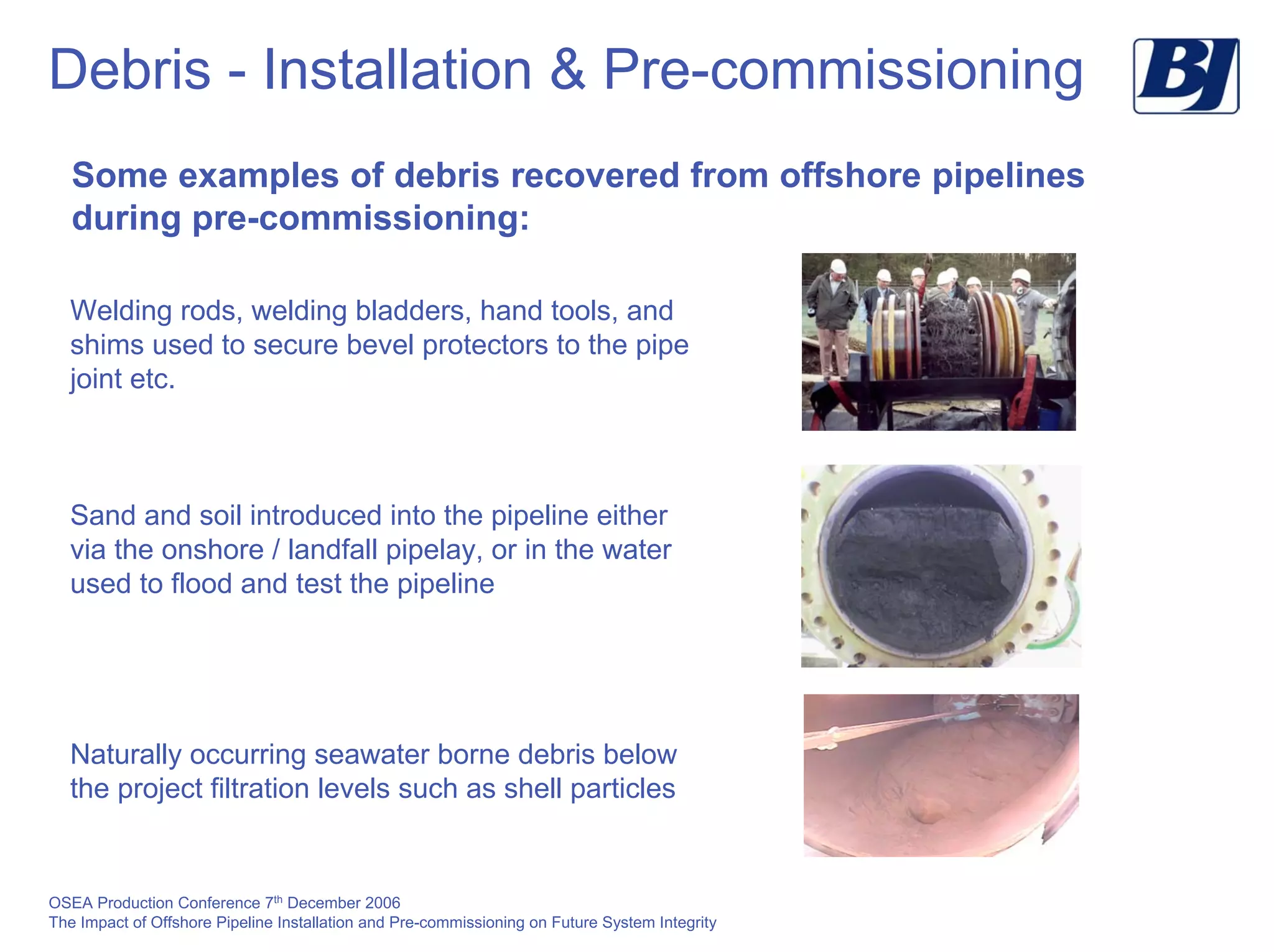 OSEA Production Conference 7th
December 2006
The Impact of Offshore Pipeline Installation and Pre-commissioning on Future System Integrity
Debris - Installation & Pre-commissioning
Some examples of debris recovered from offshore pipelines
during pre-commissioning:
Welding rods, welding bladders, hand tools, and
shims used to secure bevel protectors to the pipe
joint etc.
Sand and soil introduced into the pipeline either
via the onshore / landfall pipelay, or in the water
used to flood and test the pipeline
Naturally occurring seawater borne debris below
the project filtration levels such as shell particles
 
