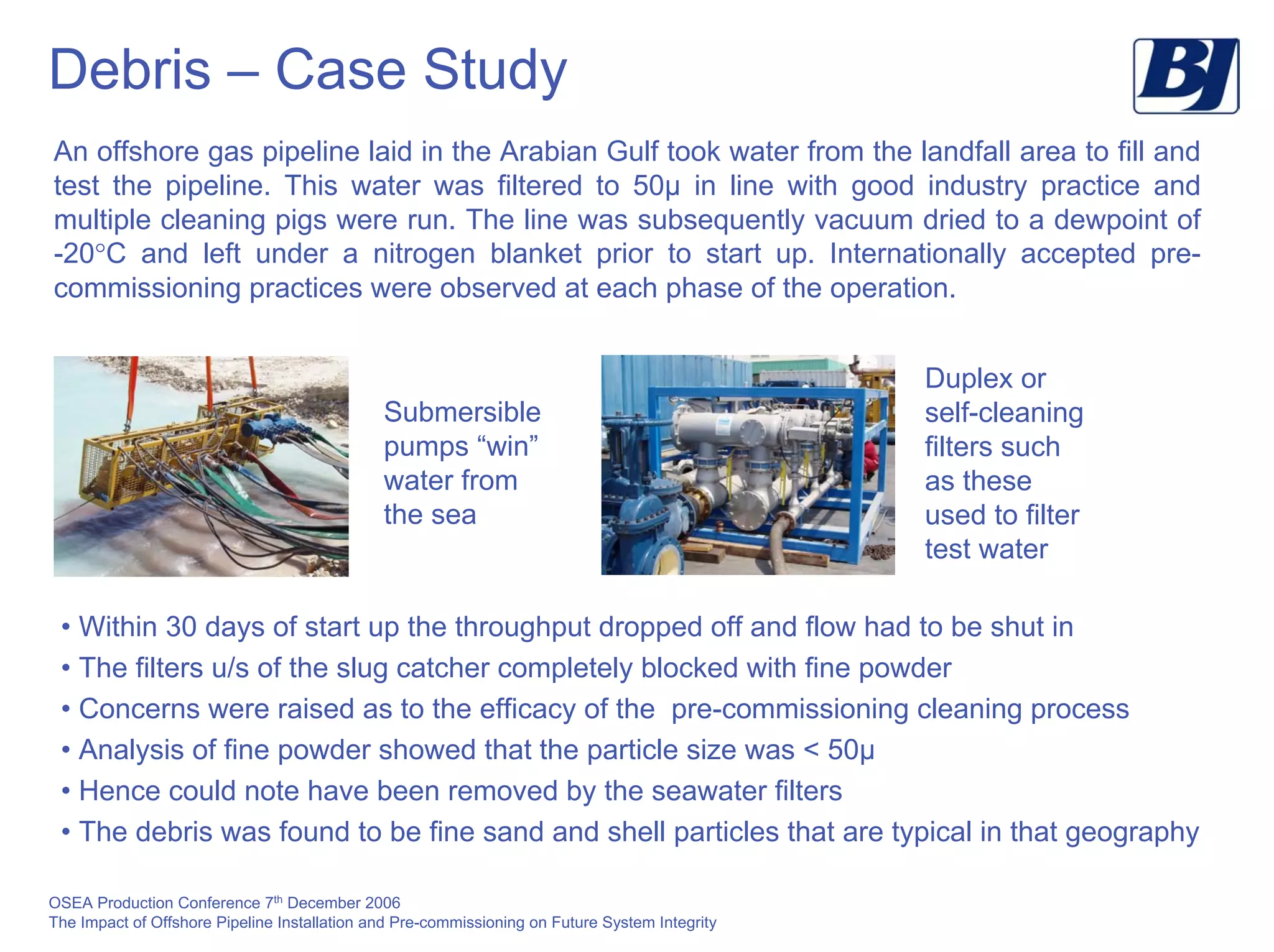 OSEA Production Conference 7th
December 2006
The Impact of Offshore Pipeline Installation and Pre-commissioning on Future System Integrity
Debris – Case Study
An offshore gas pipeline laid in the Arabian Gulf took water from the landfall area to fill and
test the pipeline. This water was filtered to 50µ in line with good industry practice and
multiple cleaning pigs were run. The line was subsequently vacuum dried to a dewpoint of
-20°C and left under a nitrogen blanket prior to start up. Internationally accepted pre-
commissioning practices were observed at each phase of the operation.
Duplex or
self-cleaning
filters such
as these
used to filter
test water
Submersible
pumps “win”
water from
the sea
• Within 30 days of start up the throughput dropped off and flow had to be shut in
• The filters u/s of the slug catcher completely blocked with fine powder
• Concerns were raised as to the efficacy of the pre-commissioning cleaning process
• Analysis of fine powder showed that the particle size was < 50µ
• Hence could note have been removed by the seawater filters
• The debris was found to be fine sand and shell particles that are typical in that geography
 