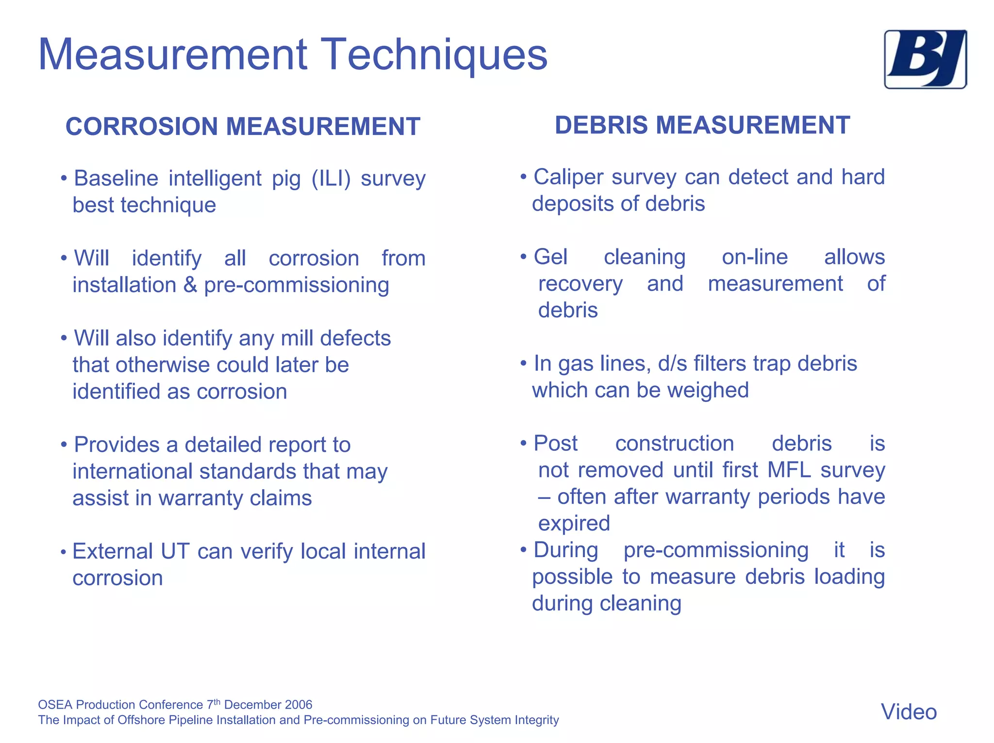 OSEA Production Conference 7th
December 2006
The Impact of Offshore Pipeline Installation and Pre-commissioning on Future System Integrity
Measurement Techniques
CORROSION MEASUREMENT
• Baseline intelligent pig (ILI) survey
best technique
• Will identify all corrosion from
installation & pre-commissioning
• Will also identify any mill defects
that otherwise could later be
identified as corrosion
• Provides a detailed report to
international standards that may
assist in warranty claims
• External UT can verify local internal
corrosion
DEBRIS MEASUREMENT
• Caliper survey can detect and hard
deposits of debris
• Gel cleaning on-line allows
recovery and measurement of
debris
• In gas lines, d/s filters trap debris
which can be weighed
• Post construction debris is
not removed until first MFL survey
– often after warranty periods have
expired
• During pre-commissioning it is
possible to measure debris loading
during cleaning
Video
 