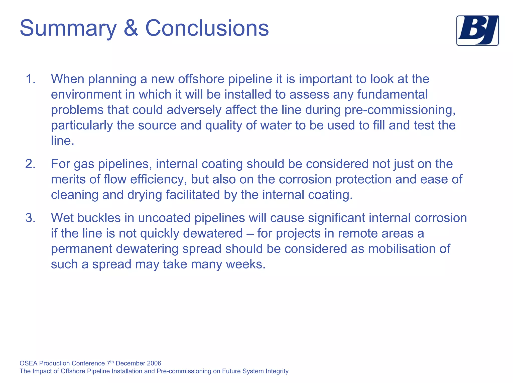 OSEA Production Conference 7th
December 2006
The Impact of Offshore Pipeline Installation and Pre-commissioning on Future System Integrity
Summary & Conclusions
1. When planning a new offshore pipeline it is important to look at the
environment in which it will be installed to assess any fundamental
problems that could adversely affect the line during pre-commissioning,
particularly the source and quality of water to be used to fill and test the
line.
2. For gas pipelines, internal coating should be considered not just on the
merits of flow efficiency, but also on the corrosion protection and ease of
cleaning and drying facilitated by the internal coating.
3. Wet buckles in uncoated pipelines will cause significant internal corrosion
if the line is not quickly dewatered – for projects in remote areas a
permanent dewatering spread should be considered as mobilisation of
such a spread may take many weeks.
 