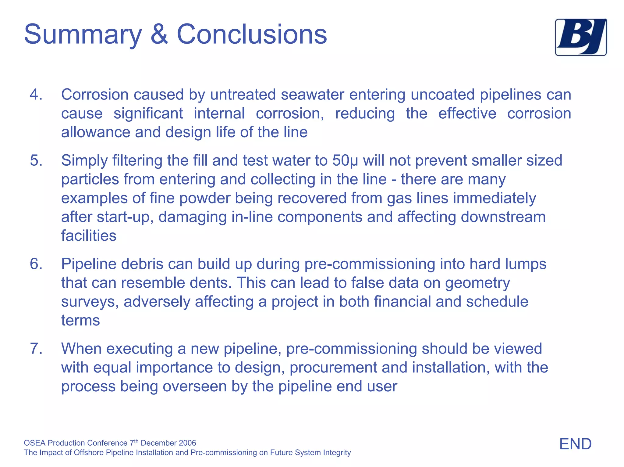 OSEA Production Conference 7th
December 2006
The Impact of Offshore Pipeline Installation and Pre-commissioning on Future System Integrity
Summary & Conclusions
4. Corrosion caused by untreated seawater entering uncoated pipelines can
cause significant internal corrosion, reducing the effective corrosion
allowance and design life of the line
5. Simply filtering the fill and test water to 50µ will not prevent smaller sized
particles from entering and collecting in the line - there are many
examples of fine powder being recovered from gas lines immediately
after start-up, damaging in-line components and affecting downstream
facilities
6. Pipeline debris can build up during pre-commissioning into hard lumps
that can resemble dents. This can lead to false data on geometry
surveys, adversely affecting a project in both financial and schedule
terms
7. When executing a new pipeline, pre-commissioning should be viewed
with equal importance to design, procurement and installation, with the
process being overseen by the pipeline end user
END
 