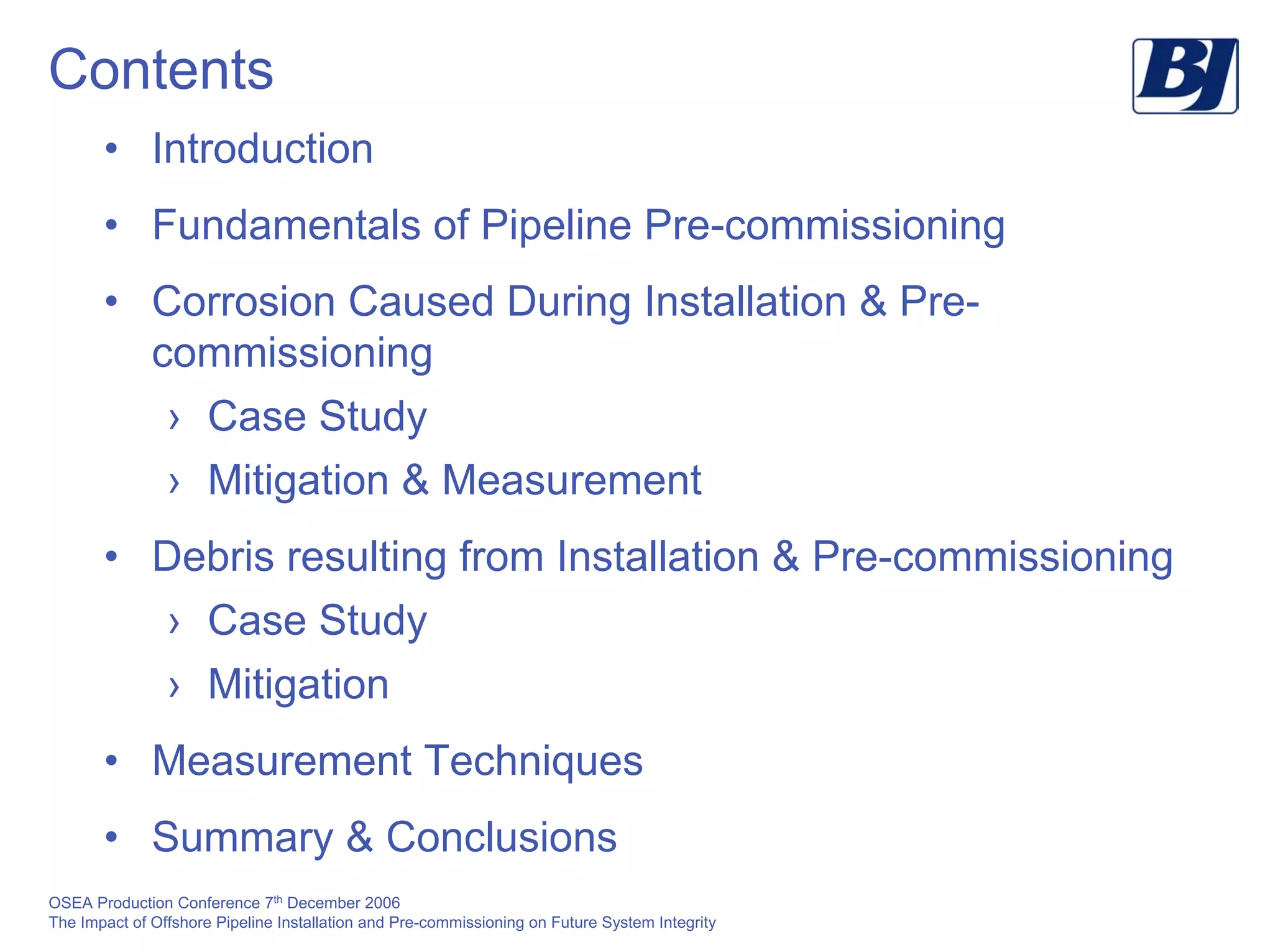 OSEA Production Conference 7th
December 2006
The Impact of Offshore Pipeline Installation and Pre-commissioning on Future System Integrity
Contents
• Introduction
• Fundamentals of Pipeline Pre-commissioning
• Corrosion Caused During Installation & Pre-
commissioning
› Case Study
› Mitigation & Measurement
• Debris resulting from Installation & Pre-commissioning
› Case Study
› Mitigation
• Measurement Techniques
• Summary & Conclusions
 