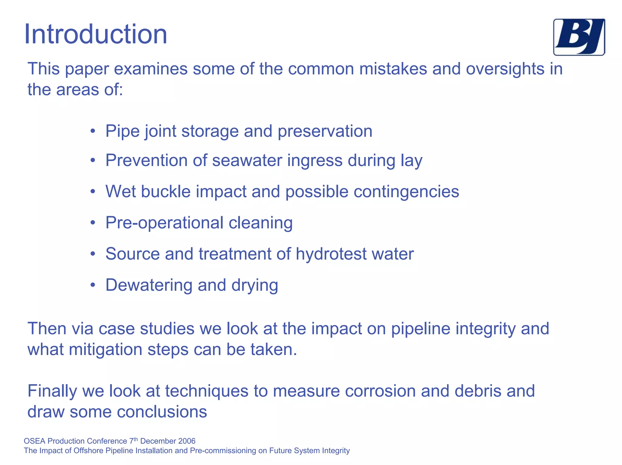OSEA Production Conference 7th
December 2006
The Impact of Offshore Pipeline Installation and Pre-commissioning on Future System Integrity
Introduction
This paper examines some of the common mistakes and oversights in
the areas of:
• Pipe joint storage and preservation
• Prevention of seawater ingress during lay
• Wet buckle impact and possible contingencies
• Pre-operational cleaning
• Source and treatment of hydrotest water
• Dewatering and drying
Then via case studies we look at the impact on pipeline integrity and
what mitigation steps can be taken.
Finally we look at techniques to measure corrosion and debris and
draw some conclusions
 