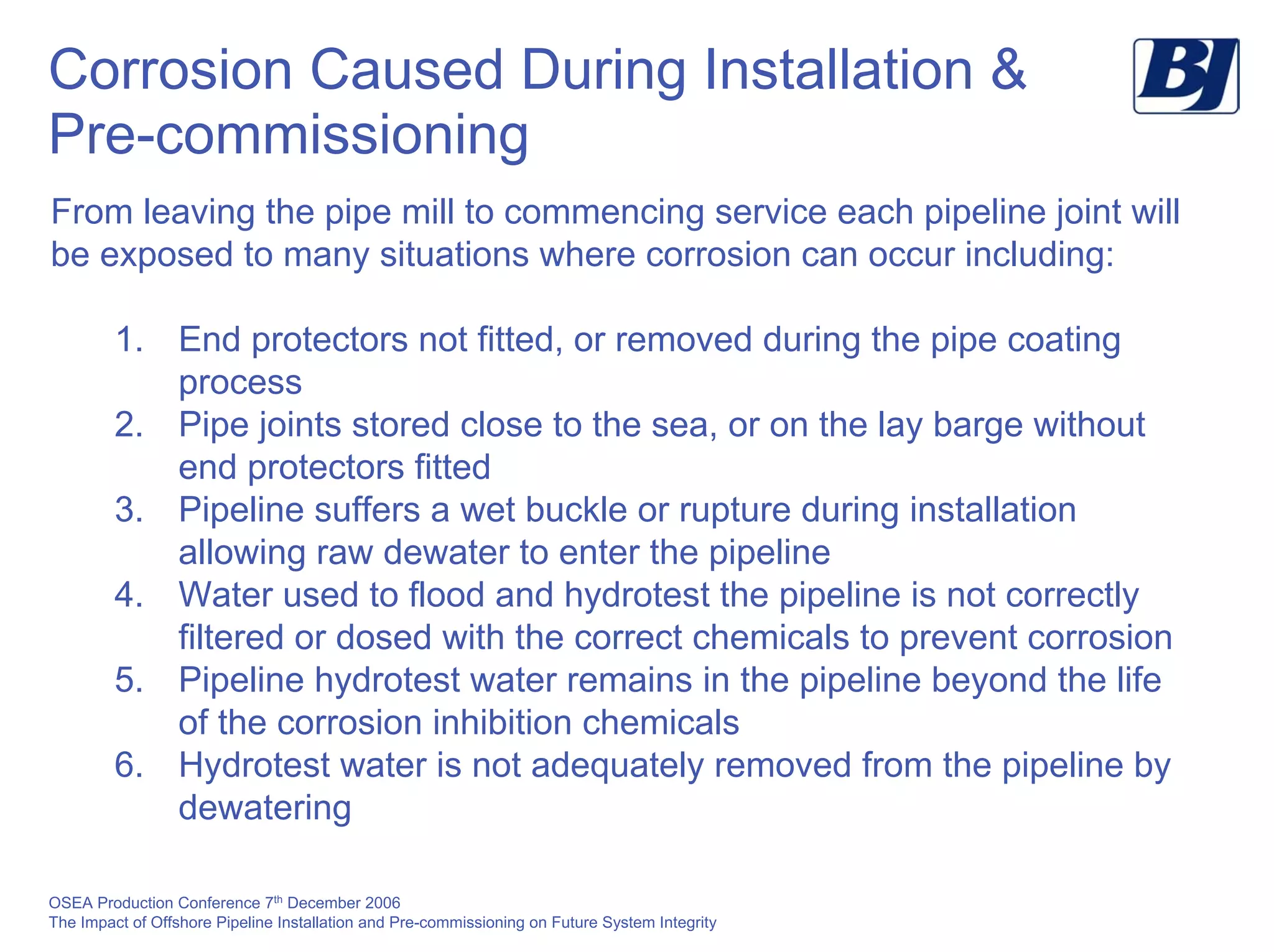 OSEA Production Conference 7th
December 2006
The Impact of Offshore Pipeline Installation and Pre-commissioning on Future System Integrity
Corrosion Caused During Installation &
Pre-commissioning
From leaving the pipe mill to commencing service each pipeline joint will
be exposed to many situations where corrosion can occur including:
1. End protectors not fitted, or removed during the pipe coating
process
2. Pipe joints stored close to the sea, or on the lay barge without
end protectors fitted
3. Pipeline suffers a wet buckle or rupture during installation
allowing raw dewater to enter the pipeline
4. Water used to flood and hydrotest the pipeline is not correctly
filtered or dosed with the correct chemicals to prevent corrosion
5. Pipeline hydrotest water remains in the pipeline beyond the life
of the corrosion inhibition chemicals
6. Hydrotest water is not adequately removed from the pipeline by
dewatering
 