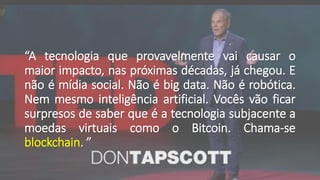 “A tecnologia que provavelmente vai causar o
maior impacto, nas próximas décadas, já chegou. E
não é mídia social. Não é big data. Não é robótica.
Nem mesmo inteligência artificial. Vocês vão ficar
surpresos de saber que é a tecnologia subjacente a
moedas virtuais como o Bitcoin. Chama-se
blockchain. ”
 