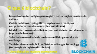 O que é blockchain?
• Infraestrutura tecnológica para registro de transações envolvendo
valores
• Cadeia de blocos criptográficos, replicada em múltiplos
computadores mundialmente (descentralizada)
• Modelo de consenso distribuído (sem autoridade central) e aberto
(a prova de fraudes)
• Substitui a necessidade de um intermediário garantidor de
confiança
• Também chamada de DLT ou Distributed Ledger Technology
(tecnologia de registro distribuído)
• Livro digital de registro permanente
 