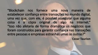 "Blockchain nos fornece uma nova maneira de
estabelecer confiança entre transações no mundo digital,
uma vez que, com ele, é possível assegurar que alguma
coisa é a cópia original de algo na Internet.”
“Isso não afetaria de forma dramática os negócios que
foram construídos para garantir confiança nas transações
entre pessoas e empresas estranhas umas às outras?"
Cezar Taurion
 