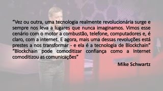 “Vez ou outra, uma tecnologia realmente revolucionária surge e
sempre nos leva a lugares que nunca imaginamos. Vimos esse
cenário com o motor a combustão, telefone, computadores e, é
claro, com a internet. E agora, mais uma dessas revoluções está
prestes a nos transformar - e ela é a tecnologia de Blockchain”
“Blockchain pode comoditizar confiança como a Internet
comoditizou as comunicações”
Mike Schwartz
 