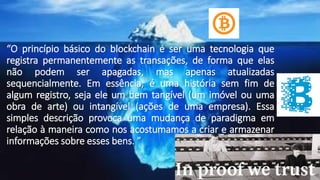“O princípio básico do blockchain é ser uma tecnologia que
registra permanentemente as transações, de forma que elas
não podem ser apagadas, mas apenas atualizadas
sequencialmente. Em essência, é uma história sem fim de
algum registro, seja ele um bem tangível (um imóvel ou uma
obra de arte) ou intangível (ações de uma empresa). Essa
simples descrição provoca uma mudança de paradigma em
relação à maneira como nos acostumamos a criar e armazenar
informações sobre esses bens. ”
 