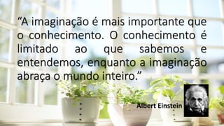 “A imaginação é mais importante que
o conhecimento. O conhecimento é
limitado ao que sabemos e
entendemos, enquanto a imaginação
abraça o mundo inteiro.”
Albert Einstein
 