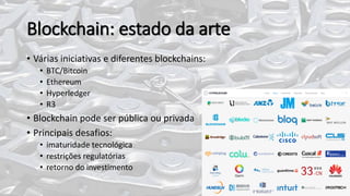 Blockchain: estado da arte
• Várias iniciativas e diferentes blockchains:
• BTC/Bitcoin
• Ethereum
• Hyperledger
• R3
• Blockchain pode ser pública ou privada
• Principais desafios:
• imaturidade tecnológica
• restrições regulatórias
• retorno do investimento
 