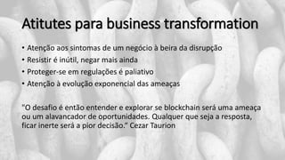 Atitutes para business transformation
• Atenção aos sintomas de um negócio à beira da disrupção
• Resistir é inútil, negar mais ainda
• Proteger-se em regulações é paliativo
• Atenção à evolução exponencial das ameaças
"O desafio é então entender e explorar se blockchain será uma ameaça
ou um alavancador de oportunidades. Qualquer que seja a resposta,
ficar inerte será a pior decisão.“ Cezar Taurion
 