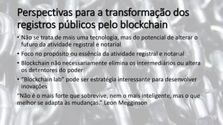 Perspectivas para a transformação dos
registros públicos pelo blockchain
• Não se trata de mais uma tecnologia, mas do potencial de alterar o
futuro da atividade registral e notarial
• Foco no propósito ou essência da atividade registral e notarial
• Blockchain não necessariamente elimina os intermediários ou altera
os detentores do poder
• “Blockchain lab” pode ser estratégia interessante para desenvolver
inovações
“Não é o mais forte que sobrevive, nem o mais inteligente, mas o que
melhor se adapta às mudanças.” Leon Megginson
 